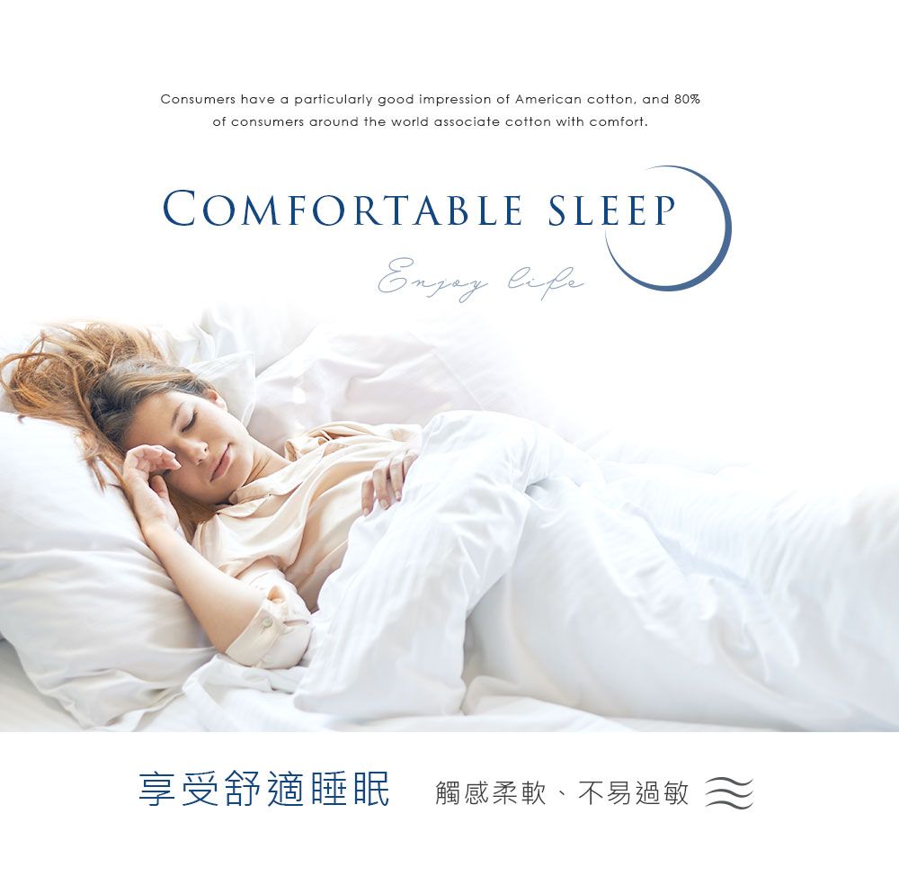 Consumers have a particularly good impression of American cotton, and 80%of consumers around the world associate cotton with comfort.COMFORTABLE SLEEP life享受舒適睡眠 觸感柔軟、不易過敏