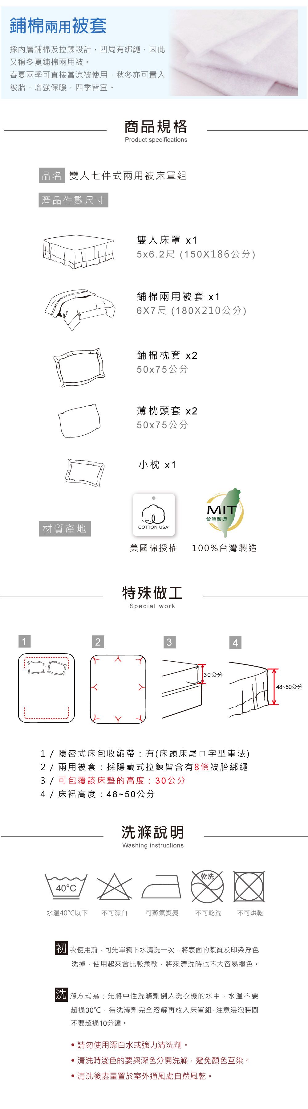 鋪棉兩用被套採內層鋪棉及拉鍊設計,四周有綁繩,因此又稱冬夏鋪棉兩用被春夏兩季可直接當涼被使用,秋冬亦可置入被胎,增強保暖,四季皆宜。商規格Product specifications品  雙人七件式兩用被床罩組產品件數尺寸雙人床罩 x15x6.2尺(150X186公分)鋪棉兩用被套 x16X7尺(180X210公分)鋪棉枕套 x250x75公分薄枕頭套 x250x75公分小枕 x1MIT材質產地台灣製造COTTON USA美國棉授權100%台灣製造特殊做工Special work23 30公分1/隱密式床包收縮帶有(床頭床尾ㄇ字型車法)2/兩用被套:採隱藏式拉鍊皆含有8條被胎綁繩3 / 可包覆該床墊的高度:30公分4/床裙高度:48~50公分洗滌說明Washing instructions乾洗40C水溫40℃以下 不可漂白可蒸氣熨燙 不可乾洗不可烘乾初次使用前,可先單獨下水清洗一次,將表面的漿質及印染浮色洗掉,使用起來會比較柔軟,將來清洗時也不大容易褪色。滌方式為:先將中性洗滌劑倒入洗衣機的水中,水溫不要超過30℃,待洗滌劑完全溶解再放入床罩組,注意浸泡時間不要超過10分鐘。請勿使用漂白水或強力清洗劑。清洗時淺色的要與深色分開洗滌,避免顏色互染。清洗後盡量置於室外通風處自然風乾。 48~50公分