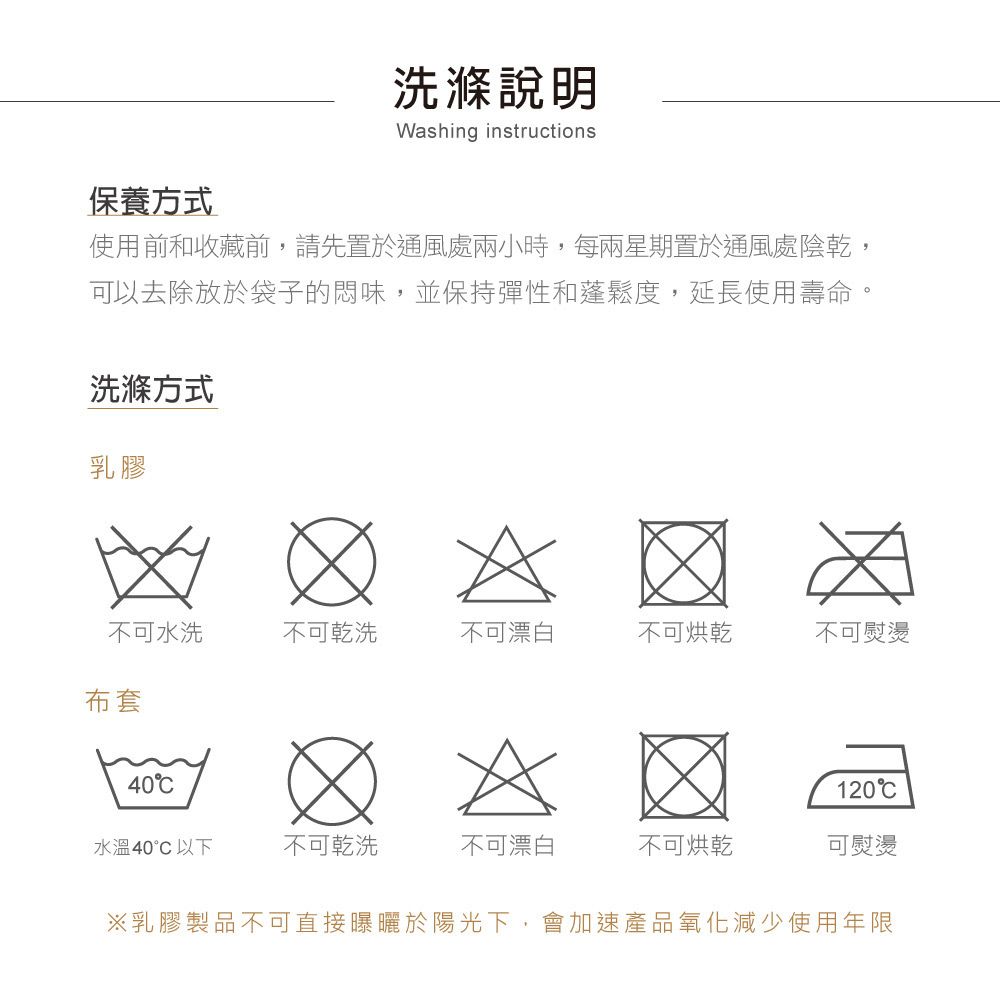 洗滌Washing instructions保養方式使用前和收藏前,請先置於通風處兩小時,每兩星期置於通風處陰乾,可以去除放於袋子的悶味,並保持彈性和蓬鬆度,延長使用壽命。洗滌方式乳膠不可水洗不可乾洗不可漂白不可烘乾不可熨燙布套40120水溫40°C以下不可乾洗不可漂白不可烘乾可熨燙※乳膠製品不可直接曝曬於陽光下,會加速產品氧化減少使用年限