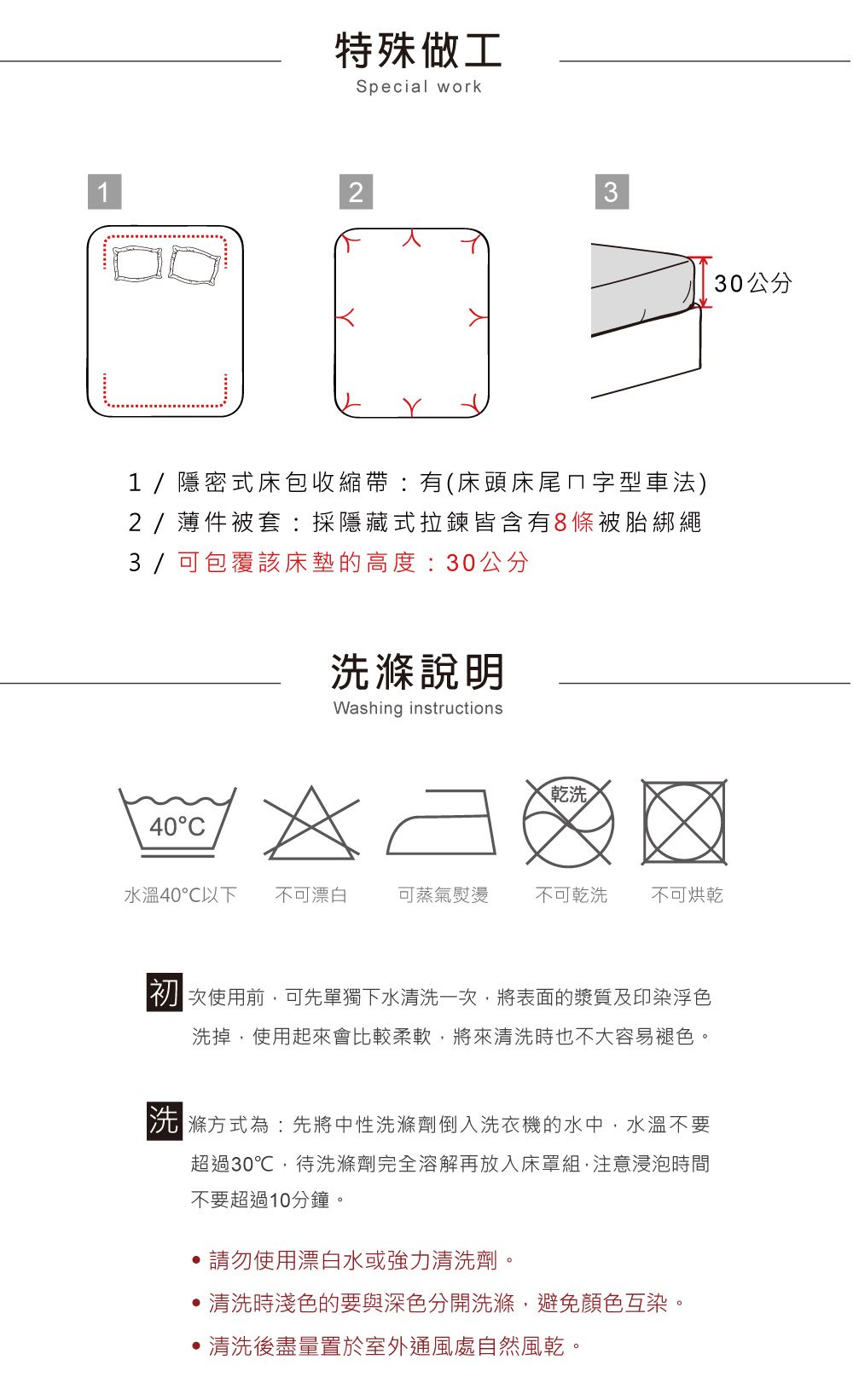 特殊做工Special work1231/隱密式床包收縮帶有(床頭床尾ㄇ字型車法)2/件被套:採隱藏式拉鍊皆含有8條被胎綁繩3 / 可包覆該床墊的高度:30公分40C洗滌說明Washing instructions乾洗水溫40以下 不可漂白可蒸氣熨燙不可乾洗不可烘乾使用前,可先單獨下水清洗一次,將表面的漿質及印染浮色洗掉,使用起來會比較柔軟,將來清洗時也不大容易褪色。滌方式為:先將中性洗滌劑倒入洗衣機的水中,水溫不要超過30℃,待洗滌劑完全溶解再放入床罩組,注意浸泡時間不要超過10分鐘。,請勿使用漂白水或強力清洗劑。清洗時淺色的要與深色分開洗滌,避免顏色互染。清洗後盡量置於室外通風處自然風乾。30公分