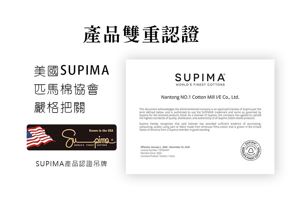 產品雙重認證美國SUPIMA匹馬棉協會嚴格把關Grown in the USASUPIMAWOR  NSNntong NO1 Cotton Mill IVE Co. Ltd. document acknowledges the aforementioned company is an approved licensee of Supima per theterm defined below, and is authorized to use the  trademark and name as governed bySupima for the licensed products listed. As a licensee of Supima, this company has agreed to upholdthe highest standards of quality, distribution, and authenticity of all Supima   products.Supima hereby recognizes that said licensee has provided sufficient evidence of purchasingconsuming, and/or using  or fabric made from American Pima cotton that is grown in the UnitedStates of America from a Supima member in good WORLDS FINEST COTTONSEffective January 1,2024DecemberLicense Number: 1972AHYPMember Since: 2024Licensed Product   SUPIMA產品認證吊牌2024LDS FINEST COTTO