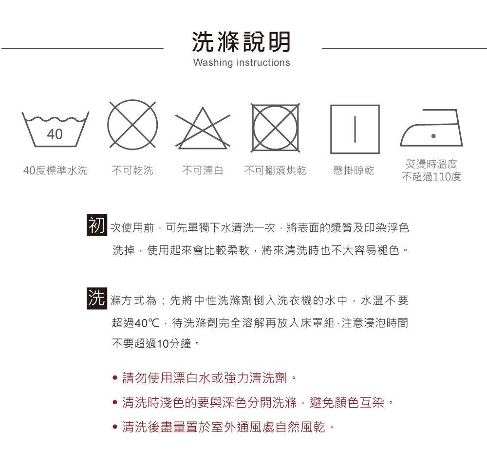 40洗滌說明Washing instructions熨燙時溫度40度標準水洗 不可乾洗不可漂白不可翻滾烘乾懸掛晾乾不超過110度使用前,可先單獨下水清洗一次,將表面的漿質及印染浮色洗掉,使用起來會比較柔軟,將來清洗時也不大容易褪色。滌方式為:先將中性洗滌劑倒入洗衣機的水中,水溫不要超過40℃,待洗滌劑完全溶解再放入床罩組,注意浸泡時間不要超過10分鐘。請勿使用漂白水或強力清洗劑。清洗時淺色的要與深色分開洗滌,避免顏色互染。清洗後盡量置於室外通風處自然風乾。