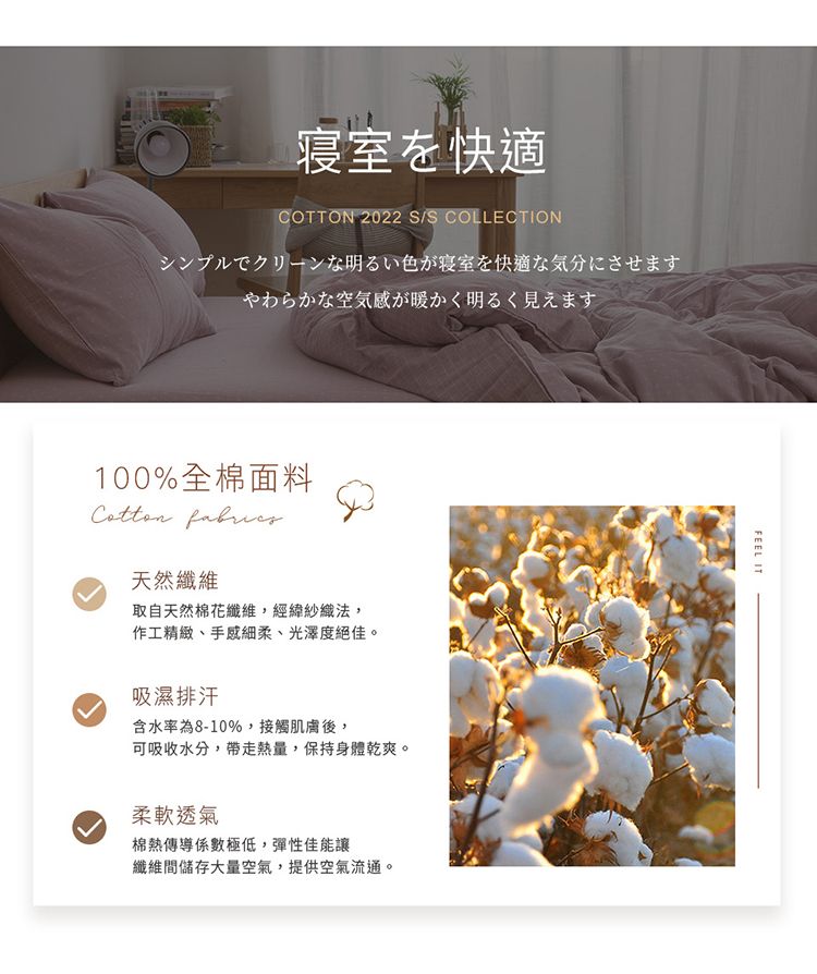 寝室を快適COTTON 2022 S/S COLLECTIONシンプルでクリーンな明るい色が寝室を快適な気分にさせますやわらかな空気感が暖かく明るく見えます100%全棉面料 天然纖維取自天然棉花纖維,經緯紗織法,作工精緻、手感細柔、光澤度絕佳。吸濕排汗含水率為8-10%,接觸肌膚後,可吸收水分,帶走熱量,保持身體乾爽。柔軟透氣棉熱傳導係數極低,彈性佳能讓纖維間儲存大量空氣,提供空氣流通。FEEL IT