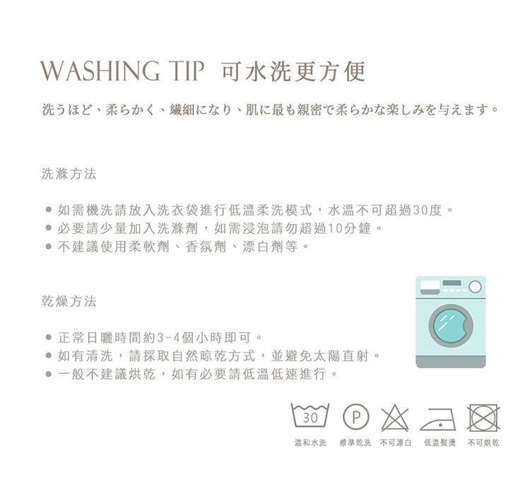 WASHING TIP 可水洗更方便洗うほど、柔らかく、繊細になり、肌に最も親密で柔らかな楽しみを与えます。洗滌方法如需機洗請放入洗衣袋進行低溫柔洗模式,水溫不可超過30度。 必要請少量加入洗滌劑,如需浸泡請勿超過10分鐘。 不建議使用柔軟劑、香氛劑、劑等。乾燥方法日曬時間約3-4個小時即可。如有清洗,請採取自然晾乾方式,並避免太陽直射。一般不建議烘乾,如有必要請低溫低速進行。30  水洗 標準乾洗不可漂白 低溫熨燙不可烘乾