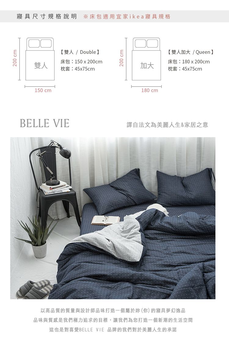 200 cm尺寸規格說明 床包適用宜家ikea寢具規格【雙人/ Double雙人床包:150x200cm枕套:45x75cm150 cm200 cm【雙人加大/Queen】加大床包:180x200cm枕套:45x75cm180 cmBELLE VIE譯自法文為美麗人生&家居之意以高品質的質量與設計師品味打造一個屬於妳(你)的寢具夢幻逸品品味與質感是我們極力追求的目標,讓我們為您打造一個新潮的生活空間這也是對喜愛BELLE VIE 品牌的我們對於美麗人生的承諾