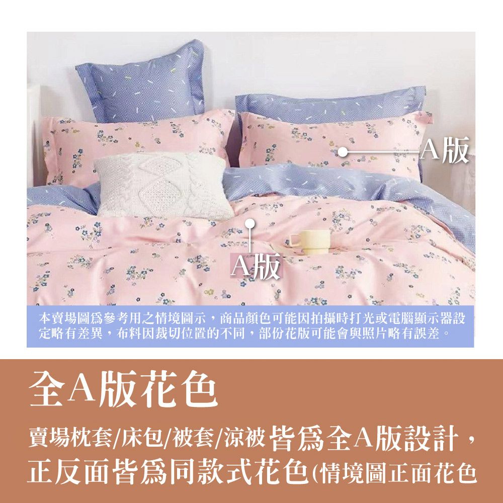 版A版本賣場圖為參考用之情境圖示,商品顏色可能因拍攝時打光或電腦顯示器設定略有差異,布料裁切位置的不同,部份花版可能會與照片略有誤差。A版花色賣場枕套/床包/被套/涼被A版設計,正反面皆為同款式花色(情境圖正面花色