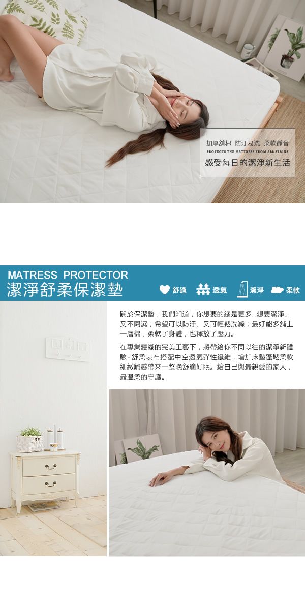 加厚舖棉防汙易洗 柔軟PROTECTS THE  FROM ALL 感受每日的潔淨新生活MATRESS PROTECTOR潔淨舒柔保潔墊舒適 透氣 潔淨柔軟關於保潔墊我們知道,你想要的總是更多想要潔淨、又不悶濕,希望可以防汙、又可輕鬆洗滌最好能多舖上一層棉,柔軟了身體,也釋放了壓力。在專業寢織的完美工藝下,將帶給你不同以往的潔淨新體驗-舒柔表布搭配中空透氣彈性纖維,增加床墊蓬鬆柔軟細緻觸感帶來一整晚舒適好眠。給自己與最親愛的家人,最溫柔的守護。