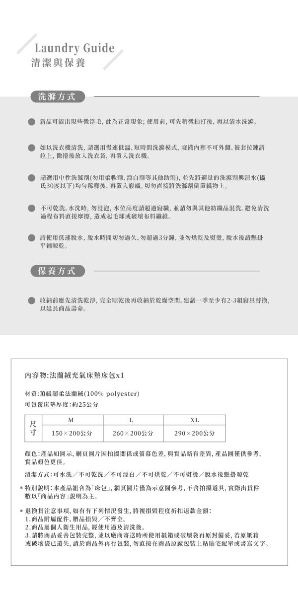 Laundry Guide清潔與保養洗滌方式新品可能出現些微浮毛此為正常現象;使用前可先拍打後再以清水洗滌如以洗衣機清洗,慢速低溫短間洗滌模式,裡不可翻被套拉鍊拉, 微捲後放入洗衣袋,再置入洗衣機請選用中性洗滌劑(用柔軟劑劑等其他助劑),並先將的洗滌劑與清水(攝氏30度以下)後,再置入識。切勿直接將洗滌劑上。不可乾洗。水洗時,勿浸泡,水位高度超識,並請勿與其他混洗。避免清洗程布料直接摩擦,造成起毛球或破壞布料。請使用低速,脫水時切勿過久,勿超過3分鐘,並勿烘乾及,脱水後請懸掛平鋪晾乾。保養方式收納前應先清洗乾淨,完全晾乾後再收納於乾燥空間。建議一季至少有2-3寢具替换,以延長壽命。內容物充氣床墊床包x1材質:頂級超柔法蘭絨(100% polyester)可包覆床墊厚度:約25公分MLXL尺 150×200公分260×200公分290×200公分顏色:產品如示,網頁圖片因拍攝關係或色差,與實品略有差異,產品圖僅供參考,實品顏色更佳。清潔方式:可水洗/不可乾洗/不可漂白/不可烘乾/不可熨燙/脫水後懸掛晾乾特別說明:本產品組合為「床包,網頁圖片僅為示意圖參考,不含拍攝道具, 實際出貨數以「商品內容說明為主。*退換貨注意事項,如有有下列情況發生,將視損毀程度退款金額:1.商品附配件、贈品損毀/不齊全。2.商品屬個人衛生用品,使用過及清洗後。3.請將商品妥善包裝完整,並以廠商寄送時所使用紙箱或破壞袋再原封備妥,若原紙箱或破壞袋已遺失,請於商品外再包裝,勿直接在商品原廠包裝上單或書寫文字。