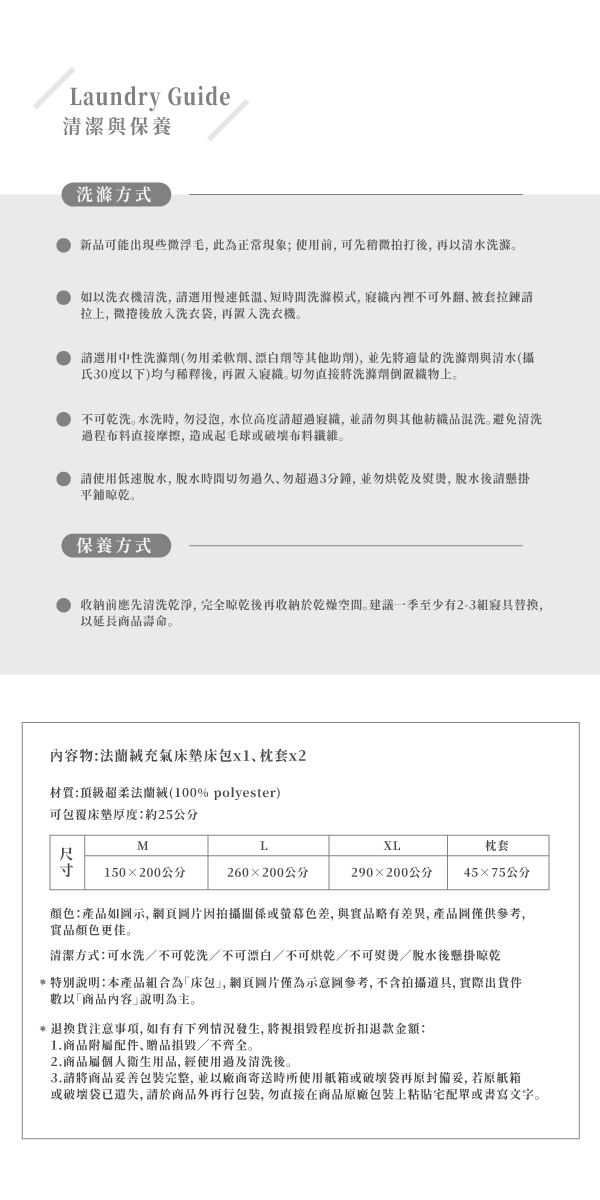 Laundry Guide清潔與保養洗滌方式新品可能出現些微浮毛此為正常現象;使用前可先拍打後再以清水洗滌如以洗衣機清洗,慢速低溫短間洗滌模式,裡不可翻被套拉鍊拉, 微捲後放入洗衣袋,再置入洗衣機請選用中性洗滌劑(用柔軟劑劑等其他助劑),並先將的洗滌劑與清水(攝氏30度以下)後,再置入識。切勿直接將洗滌劑上。不可乾洗。水洗時,勿浸泡,水位高度超識,並請勿與其他混洗。避免清洗程布料直接摩擦,造成起毛球或破壞布料。請使用低速,脫水時切勿過久,勿超過3分鐘,並勿烘乾及,脱水後請懸掛平鋪晾乾。保養方式收納前應先清洗乾淨,完全晾乾後再收納於乾燥空間。建議一季至少有2-3寢具替换,以延長壽命。內容物充氣床床包x1、枕套x2材質:頂級超柔法蘭絨(100% polyester)可包覆床墊厚度:約25公分MLXL枕套尺 150×200公分260×200公分290×200公分45×75公分顏色:產品如示,網頁圖片因拍攝關係或色差,與實品略有差異,產品圖僅供參考,實品顏色更佳。清潔方式:可水洗/不可乾洗/不可漂白/不可烘乾/不可熨燙/脫水後懸掛晾乾特別說明:本產品組合為「床包,網頁圖片僅為示意圖參考,不含拍攝道具, 實際出貨數以「商品內容說明為主。*退換貨注意事項,如有有下列情況發生,將視損毀程度退款金額:1.商品附配件、贈品損毀/不齊全。2.商品屬個人衛生用品,使用過及清洗後。3.請將商品妥善包裝完整,並以廠商寄送時所使用紙箱或破壞袋再原封備妥,若原紙箱或破壞袋已遺失,請於商品外再包裝,勿直接在商品原廠包裝上單或書寫文字。