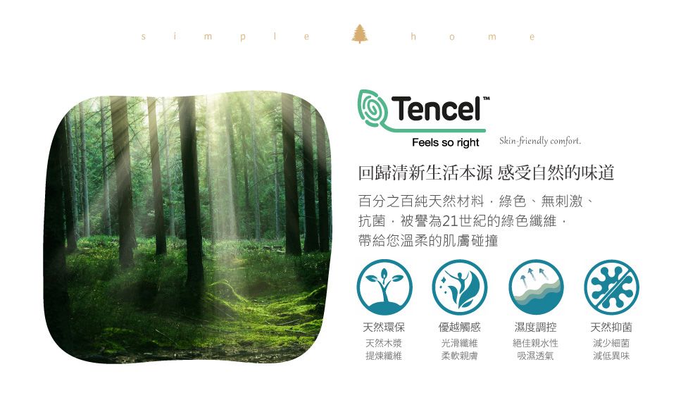 mTencel®Feels so right Skinfriendly comfort.回歸清新生活本源感受自然的味道百分之百純天然材料綠色、無刺激、抗菌被譽為21世紀的綠色纖維帶給您溫柔的肌膚碰撞天然環保天然木漿提煉纖維優越觸感光滑纖維柔軟親膚濕度調控絕佳親水性吸濕透氣天然抑菌減少細菌減低異味