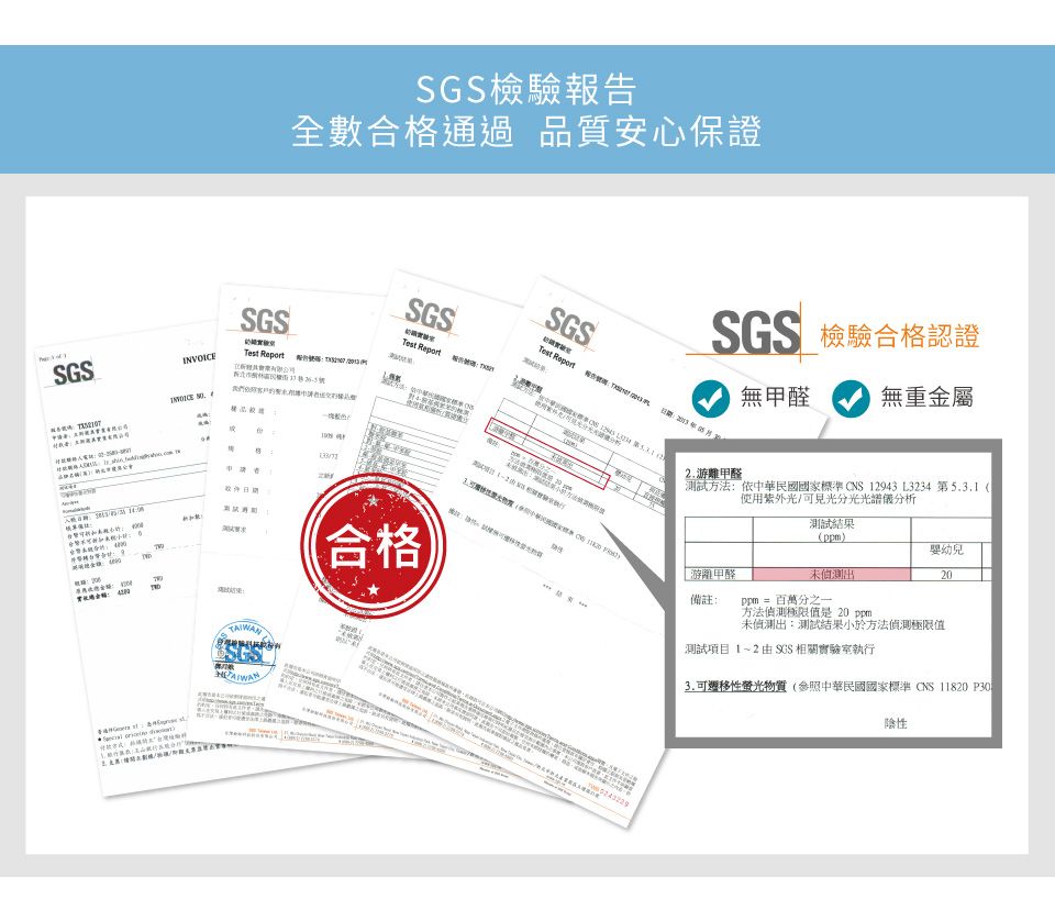 檢驗全數合格通過品質安心保證INVOICESGS       SGS 檢驗合格認證SGSSGS 報告Test Report  甲醛 無重金屬合格TAIWAN  2. 甲醛測試方法:依中華民國國家標準CNS 12943 L3234 第5.3.1(使用紫外光/可見光分光光譜儀分析測試結果()嬰幼兒未出20游離甲醛備註:ppm = 百萬分之一方法偵測極限值是 20 ppm未偵測出:測試結果小於方法偵測極限值測試項目1~2 SGS 相關實驗室執行3.可遷移性螢光物質(參照中華民國國家標準CNS11820 P30陰性