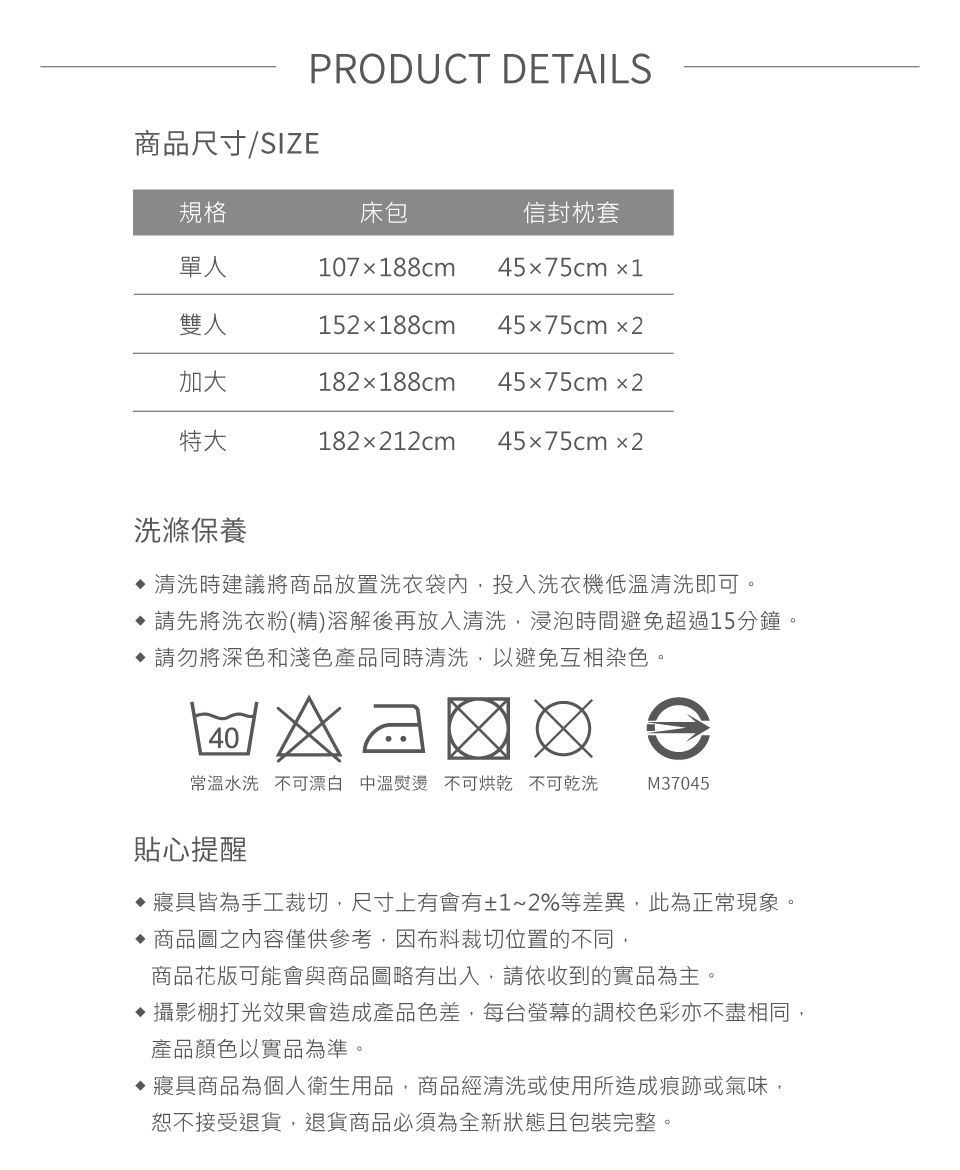 商品尺寸/SIZEPRODUCT DETAILS規格床包信封枕套單人107x188cm45x75cm 1雙人加大152x188cm182x188cm 45x75cm245x75cm2特大182x212cm 45x75cm2洗滌保養 清洗時建議將商品放置洗衣袋內,投入洗衣機低溫清洗即可請先將洗衣粉(精)溶解後再放入清洗,浸泡時間避免超過15分鐘。 請勿將深色和淺色產品同時清洗,以避免互相染色。40常溫水洗不可漂白 中溫熨燙 不可烘乾 不可乾洗M37045貼心提醒寢具皆為手工裁切,尺寸上有會有±1~2%等差異,此為正常現象。 商品圖之內容僅供參考,布料裁切位置的不同,商品花版可能會與商品圖略有出入,請依收到的實品為主。攝影棚打光效果會造成產品色差,每台螢幕的調校色彩亦不盡相同,產品顏色以實品為準。寢具商品為個人衛生用品,商品經清洗或使用所造成痕跡或氣味,恕不接受退貨,退貨商品必須為全新狀態且包裝完整。