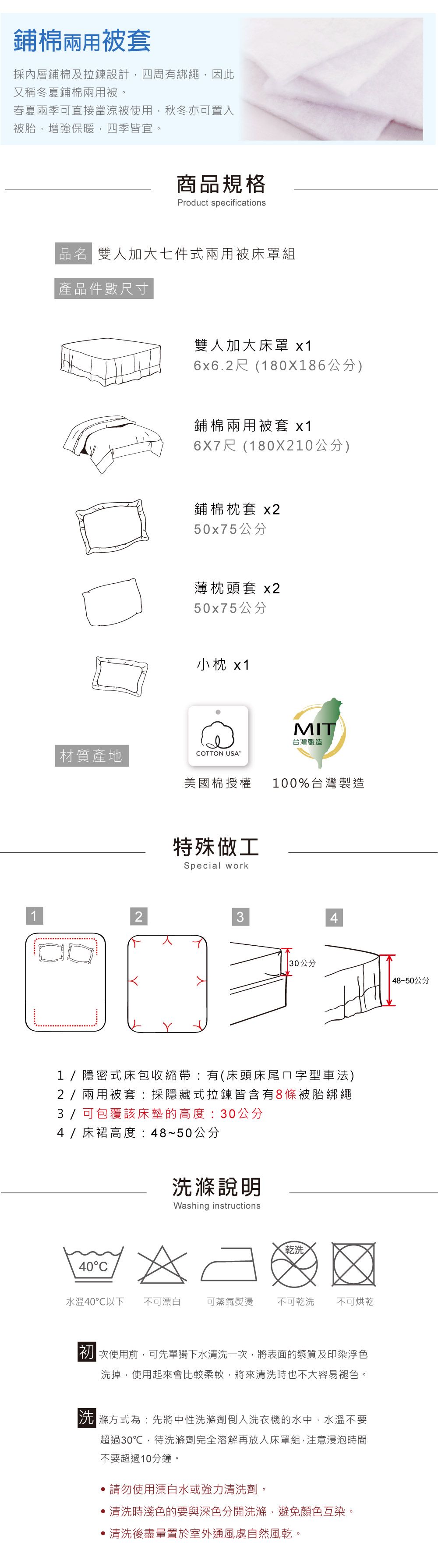 鋪棉兩用被套採內層鋪棉及拉鍊設計,四周有綁繩,因此又稱冬夏鋪棉兩用被春夏兩季可直接當涼被使用,秋冬亦可置入被胎,增強保暖,四季皆宜。商品規格Product specifications品名 雙人加大七件式兩用被床罩組 產品件數尺寸雙人加大床罩 x16x6.2尺(180X186公分)鋪棉兩用被套 x16X7尺(180X210公分)鋪棉枕套 x250x75公分薄枕頭套 x250x75公分小枕 x1MIT材質產地台灣製造COTTON USA美國棉授權100%台灣製造特殊做工Special work234| 30公分48~50公分1/隱密式床包收縮帶有(床頭床尾ㄇ字型車法)2/兩用被套:採隱藏式拉鍊皆含有8條被胎綁繩3 / 可包覆該床墊的高度:30公分4/床裙高度:48~50公分40C洗滌說明Washing instructions乾洗水溫40℃以下 不可漂白可蒸氣熨燙不可乾洗 不可烘乾使用前,可先單獨下水清洗一次,將表面的漿質及印染浮色洗掉,使用起來會比較柔軟,將來清洗時也不大容易褪色。滌方式為:先將中性洗滌劑倒入洗衣機的水中,水溫不要超過30℃,待洗滌劑完全溶解再放入床罩組,注意浸泡時間不要超過10分鐘。請勿使用漂白水或強力清洗劑。清洗時淺色的要與深色分開洗滌,避免顏色互染。清洗後盡量置於室外通風處自然風乾。