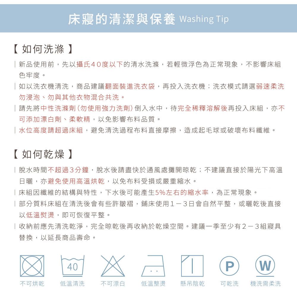 寢的清潔與保養 Washing Tip【如何洗滌】新品使用前,先以攝氏40度以下的清水洗滌,若輕微浮色為正常現象,不影響床組色牢度。如以洗衣機清洗,商品建議翻面裝進洗衣袋,再投入洗衣機;洗衣模式請選弱速柔洗勿浸泡、勿與其他衣物混合共洗。請先將中性洗滌劑(勿使用強力洗劑)倒入水中,待完全稀釋溶解後再投入床組,亦不可添加漂白劑、柔軟精,以免影響布料品質。水位高度請超過床組,避免清洗過程布料直接摩擦,造成起毛球或破壞布料纖維。【如何乾燥】脫水時間不超過3分鐘,脫水後請盡快於通風處攤開晾乾;不建議直接於陽光下高溫日曬,亦避免使用高溫烘乾,以免布料受損或嚴重縮水。床組因纖維的結構與特性,下水後可能產生5%左右的縮水率,為正常現象。部分質料床組在清洗後會有些許皺褶,鋪床使用1-3日會自然平整,或曬乾後直接以低溫熨燙,即可恢復平整。收納前應先清洗乾淨,完全晾乾後再收納於乾燥空間。建議一季至少有2-3組寢具替換,以延長商品壽命。40PW不可烘乾 低溫清洗 不可漂白低溫整燙懸吊陰乾可乾洗機洗需柔洗