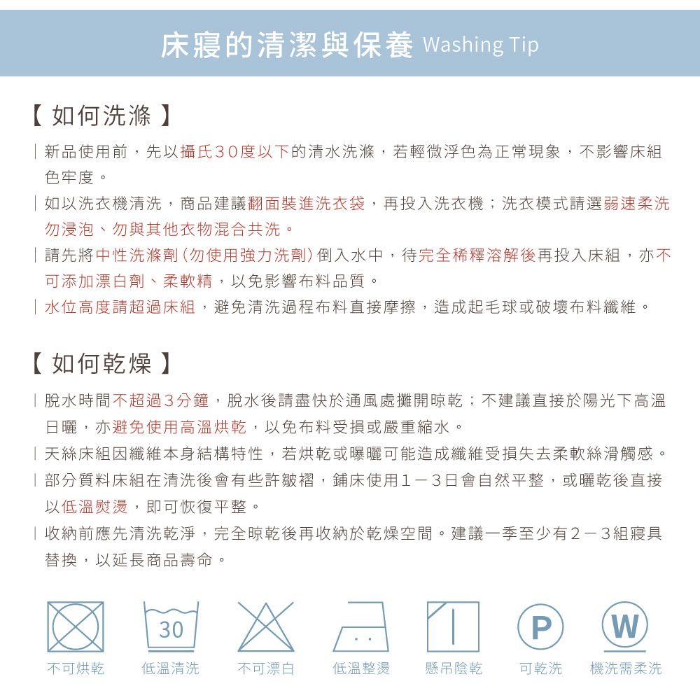 床寢的清潔與保養 Washing Tip【如何洗滌】新品使用前,先以攝氏30度以下的清水洗滌,若輕微浮色為正常現象,不影響床組色牢度。如以洗衣機清洗,商品建議翻面裝進洗衣袋,再投入洗衣機;洗衣模式請選弱速柔洗勿浸泡、勿與其他衣物混合共洗。請先將中性洗滌劑(勿使用強力洗劑)倒入水中,待完全稀釋溶解後再投入床組,亦不可添加漂白劑、柔軟精,以免影響布料品質。水位高度請超過床組,避免清洗過程布料直接摩擦,造成起毛球或破壞布料纖維。【如何乾燥】脫水時間不超過3分鐘,脫水後請盡快於通風處攤開晾乾;不建議直接於陽光下高溫日曬,亦避免使用高溫烘乾,以免布料受損或嚴重縮水。天絲床組因纖維本身結構特性,若烘乾或曝曬可能造成纖維受損失去柔軟絲滑觸感。部分質料床組在清洗後會有些許皺褶,鋪床使用1-3日會自然平整,或曬乾後直接以低溫熨燙,即可恢復平整。收納前應先清洗乾淨,完全晾乾後再收納於乾燥空間。建議一季至少有2-3組寢具替換,以延長商品壽命。30PW不可烘乾 低溫清洗不可漂白低溫整燙懸吊陰乾可乾洗機洗需柔洗