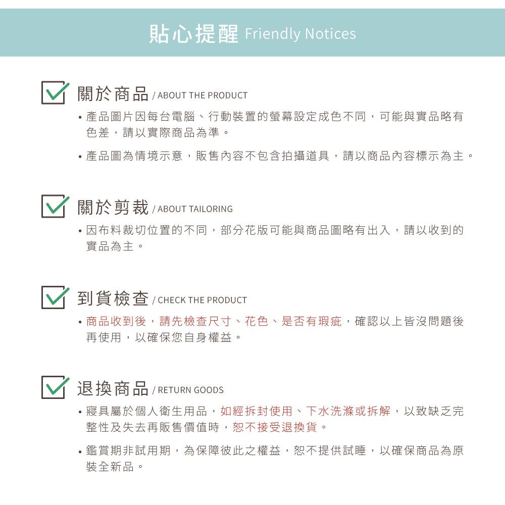 貼心提醒 Friendly Notices關於商品 / ABOUT THE PRODUCT產品圖片因每台電腦、行動裝置的設定成色不同可能與實品略有色差,請以實際商品為準。產品圖為情境示意,販售內容不包含拍攝道具,請以商品內容標示為主。關於剪裁 / ABOUT TAILORING因布料裁切位置的不同,部分花版可能與商品圖略有出入,請以收到的實品為主。到貨檢查/CHECK THE PRODUCT商品收到後,請先檢查尺寸、花色、是否有瑕疵,確認以上皆沒問題後再使用,以確保您自身權益。退換商品 / RETURN GOODS寢具屬於個人衛生用品,如經拆封使用、下水洗滌或拆解,以致缺乏完整性及失去再販售價值時,恕不接受退換貨。,鑑賞期非試用期,為保障彼此之權益,恕不提供試睡,以確保商品為原裝全新品。