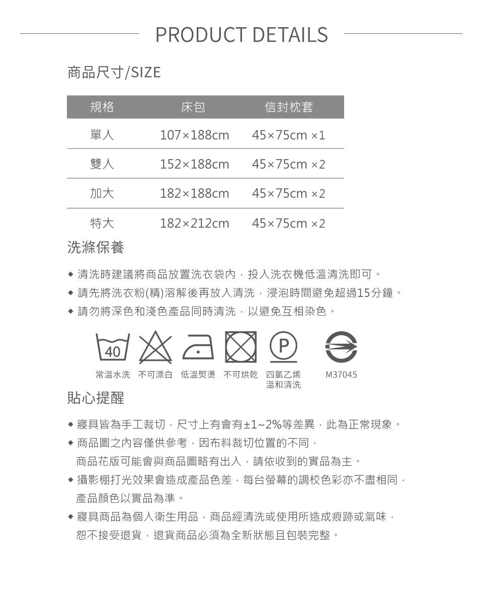 商品尺寸/SIZERODUCT DETAILS規格單人雙人加大特大床包信封枕套45x75cm1107x188cm152188cm 45x75cm2182x188cm 45x75cm2182x212cm 45x75cm2洗滌保養清洗時建議將商品放置洗衣袋內,投入洗衣機低溫清洗即可。 請先將洗衣粉精)溶解後再放入清洗,浸泡時間避免超過15分鐘。 請勿將深色和淺色產品同時清洗,以避免互相染色。  (P常溫水洗 不可漂白 低溫熨燙 不可烘乾 四氯乙烯溫和清洗M37045貼心提醒寢具皆為手工裁切,尺寸上有會有±1~2%等差異,此為正常現象。商品圖之內容僅供參考,因布料裁切位置的不同,商品花版可能會與商品圖略有出入,請依收到的實品為主。 攝影棚打光效果會造成產品色差,每台螢幕的調校色彩亦不盡相同,產品顏色以實品為準。寢具商品為個人衛生用品,商品經清洗或使用所造成痕跡或氣味,恕不接受退貨,退貨商品必須為全新狀態且包裝完整。