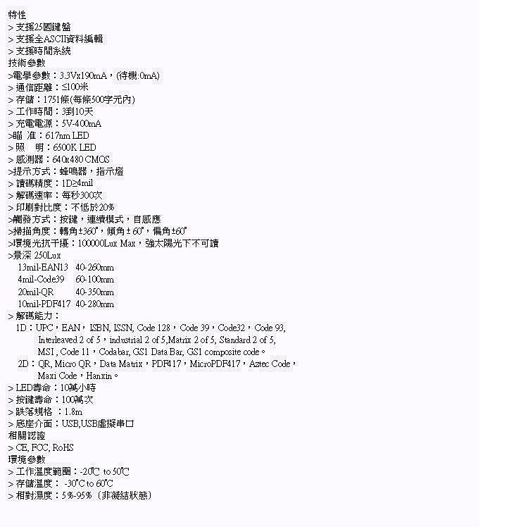 特性 支援25國鍵盤 支援全ASII資料編輯 支援時間系統技術參數電學參數3.3Vx190mA(待機通信距離≤100米存儲1751條(每條500工作時間:310天 充電電源:5V400mA瞄准: LED照明:6500K LED 感測器:640x480 MOS提示方式:蜂鳴器指示燈讀碼精度:1D≥4mil解碼速率:每秒300次印刷對比度:不低於20%觸發方式:按鍵,連續模式,自感應掃描角度:轉角±360,傾角±60°,偏角±60°環境光抗干擾:100000Lux Max,強太陽光下不可讀景深 250Lux13milEAN13 40-260mm4mil-Code39 60-100mm20mil-QR 40-350mm-PDF417 解碼能力:1D:UPC,EAN,ISBN, ISSN, Code 128, Code 39,Code32,Code 93,Interleaved 2 of 5,industrial 2 of 5,Matrix 2 of 5, Standard 2 of 5,MSI, Code 11,Codabar, GS1 Data Bar, GS1 composite code。2D:QR, Micro QR,Data Matix,PDF417,MicroPDF417,Aztec Code,Maxi Code,Hanxin。 LED壽命:10萬小時按鍵壽命:100萬次跌落規格:1.8m 底座介面:USB,USB虛擬串口相關認證 CE, FCC, RoHS環境參數工作溫度範圍:-20  50℃ 存儲溫度: -30°C to 60°C 相對濕度:5%-95% (非凝結狀態)