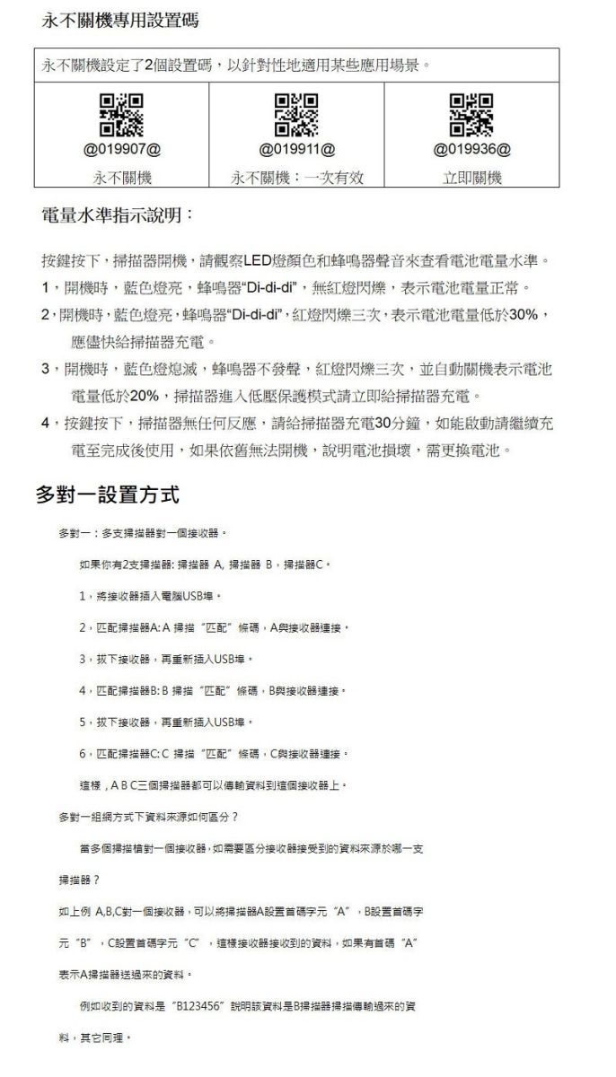 永不關機專用設置碼永不關機設定了2個設置碼以針對性地適用某些應用場景。归回09907@019911@@019936@永不關機永不關機一次有效立即關機電量水準指示說明:按鍵按下掃描開機請觀察LED燈顏色和蜂鳴聲音來查看電池電量水準。1開機時藍色燈亮蜂鳴器-di-di無紅燈閃爍表示電池電量正常。2開機時藍色燈亮,蜂鳴器Di-di-di,紅燈閃爍三次,表示電池電量低於30%,應儘快給掃描器充電。3,開機時,藍色燈熄滅,蜂鳴器不發聲,紅燈閃爍三次,並自動關機表示電池電量低於20%,掃描器進入低壓保護模式請立即給掃描器充電。4,按鍵按下,掃描器無任何反應,請給掃描器充電30分鐘,如能啟動請繼續充電至完成後使用,如果依舊無法開機,說明電池損壞,需更換電池。設置方式多對一:多支掃描器對一個接收器。如果你有2支掃描器: 掃描器 ,掃描器 B,掃描器。1,將接收器插入電腦USB。2,匹配掃描器A:A掃描匹配條碼,A與接收器連接,3,拔下接收器,再重新插入USB,4,匹配掃描器B:B掃描“匹配條碼,B與接收器連接。5,拔下接收器,再重新插入USB埠。6,匹配掃描器C:C掃描“匹配”條碼,C與接收器連接。這樣,ABC三個掃描器都可以資料到這個接收器上。多對一組網方式下資料來源如何區分?當多個掃描槍對一個接收器,如需要區分接收器接受到的資料來源於哪一支掃描器?如上例 A,B,C對一個接收器,可以將掃描器A設置碼字元“A”,B設置碼字元“B”,C設置碼字元“C”,這樣接收器接收到的資料,如果有碼“A”表示A掃描器送過來的資料。例如收到的資料是“B123456”說明該資料是B掃描器掃描傳輸過來的資料,其它同理。