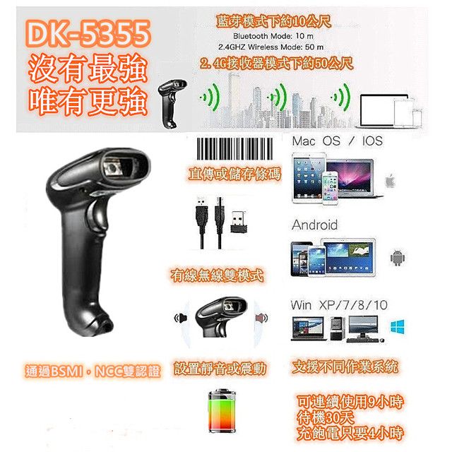 DK-5355沒有最強唯有更強藍芽模式下約10公尺Bluetooth Mode: 10 mHZ Wireless Mode: 50 m2.4G接收器模式下約50公尺Mac 直傳或儲存條碼Android有線無線模式Win XP/7/8/10通過BSMI雙認證 設置靜音或震動支援不同作業系統可連續使用9小時【待機30天充飽電只要4小時