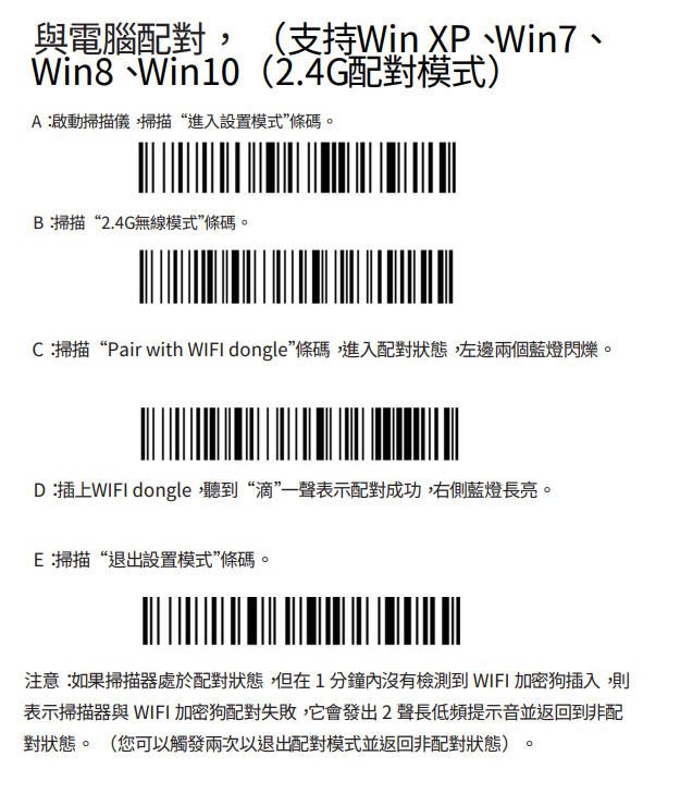 與電腦配對 (支持Win XP、Win7、Win8、Win10(2.4G配對模式)A:啟動掃描儀掃描“進入設置模式條碼。B:掃描“2.4G無線模式條碼。C:掃描“Pair with  dongle條碼,進入配對狀態,左邊兩個藍燈閃爍。D:插上WIFI dongle,聽到“滴”一聲表示配對成功,右側藍燈長亮。E:掃描“退出設置模式”條碼。注意:如果掃描器處於配對狀態,但在1分鐘沒有檢測到 WIFI 加密狗插入,則表示掃描器與 WIFI 加密狗配對失敗,它會發出2聲長低頻提示音並返回到非配對狀態。(您可以觸發兩次以退出配對模式並返回非配對狀態)。