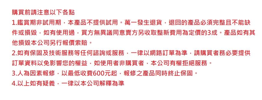 購買前請注意以下各點1.鑑賞期非試用期本產品不提供試用。萬一發生退貨退回的產品必須完整且不能缺件或損毀如有使用過,買方無異議同意賣方另收取整新費用為定價的3成。產品如有其他損毀本公司另行報價索賠。2.如有保固及技術服務等任何諮詢或服務,一律以網路訂單為準,請購買者務必要提供訂單資料以免影響您的權益,如使用者非購買者,本公司有權拒絕服務。3.人為因素報修,以最低收費600元起,報修之產品同時終止保固。4.以上如有疑義,一律以本公司解釋為準