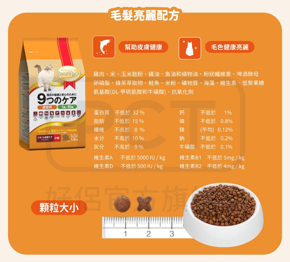 毎日の健康と安心のために髮亮麗配方幫助皮膚健康毛色健康亮麗雞肉、米、玉米粉、雞油、鱼油和植物油、粉狀纖維素、啤酒酵母卵磷脂、綠茶萃取物、鮭魚、米粉、礦物質、海藻、維生素、低聚果糖氨基酸(DL-甲硫氨酸和牛磺酸)、抗氧化劑成猫用1蛋白質不低於32%脂肪 不低於15%鈣不低於 1%磷不低於0.8%コーティング纖維不高於8%鎂(平均) 0.12%スキン毛ケア 水分灰分不高於10%不高於 9%鈉不低於0.2%維生素A維生素D不低於5000IU/kg不低於500IU/kg牛磺酸 不低於0.1%維生素B1 不低於5mg/kg維生素B2 不低於4mg/kg顆粒大小123