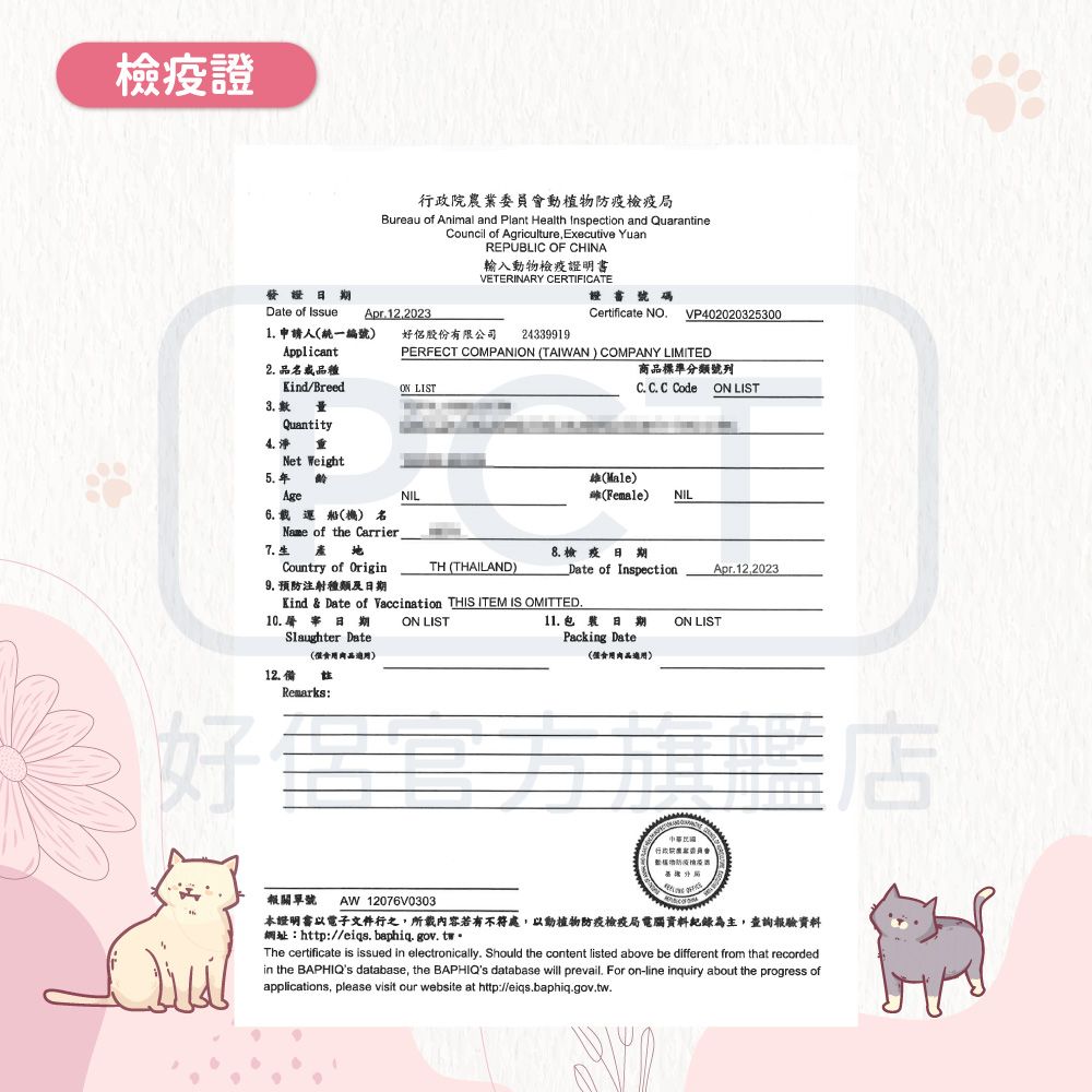 證行政院農業委員會動植物防疫檢疫局Bureau of Animal and Plant Health Inspection and QuarantineCouncil of Agriculture, Executive YuanREPUBLIC OF CHINA輸入動物檢疫證明書VETERINARY CERTIFICATE發證日 Date of Issue Apr12.2023證書號碼Certificate NO.VP4020203253001. 申請人統一編號好侶股份有限公司24339919Applicant2. 名品種Kind/BreedON LISTPERFECT COMPANION TAIWAN) COMPANY LIMITED商品標準分類號列C.  Code ON LIST3. QuantityNet Weight5.年齡NILMale)(Female)NILAge6. 載運船() 名Name of the Carrier7.生Country of Origin9. 預防注射種類及日期TH (THAILAND)8.檢疫日期Kind & Date of Vaccination THIS ITEM IS OMITTED.10. 日期 ON LISTSlaughter Date(品)12.備Date of InspectionApr.12,202311. 日期Packing DateON LIST(適用)Remarks:好官方旗艦店報關單號 AW12076V0303本證明書以電子文件行之,所載內容若有不符處,以動植物防疫檢疫局電腦資料紀錄為主,查詢報驗資料網址:http://eiqs. baphiq.gov.twThe certificate is issued in electronically. Should the content listed above be different from that recordedin the BAPHIQs database, the BAPHIQs database will prevail. For on-line inquiry about the progress ofapplications, please visit our website at http://eiqs.baphiq.gov.tw.