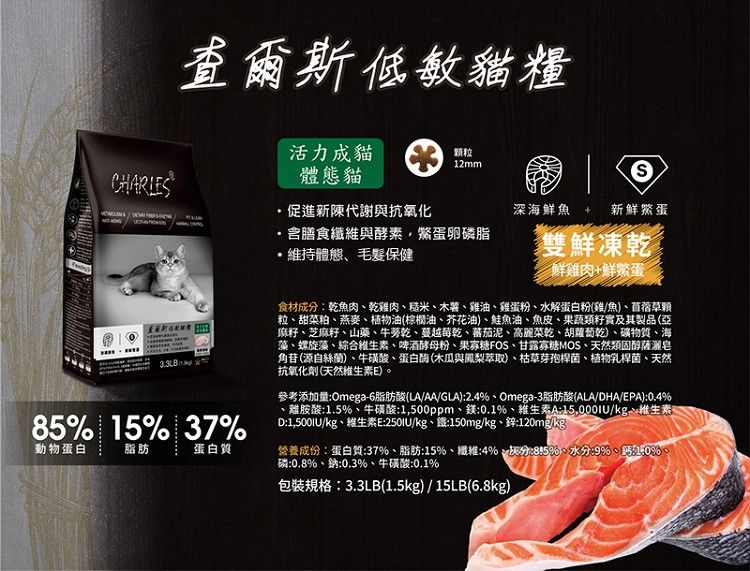 CHARLES查爾斯低敏貓糧85 15% 37%動物蛋白脂肪蛋白質活力成貓颗粒12mm體態貓促進新陳代謝與抗氧化,含膳食纖維與酵素蛋卵磷脂維持體態毛髮保健深海鮮魚新鮮蛋雙鮮凍乾鮮雞肉+鮮食材成分乾魚肉乾雞肉、糙米、木薯、雞油、雞蛋粉、水解蛋白粉(雞/魚)、苜蓿草顆粒、甜菜粕、燕麥、植物油(棕櫚油、芥花油)、鮭魚油、魚皮、果蔬類及其製品(亞麻籽、芝麻籽、山藥、牛蒡乾、蔓越莓乾、蕃茄泥、高麗菜乾、胡蘿蔔乾)、礦物質、海藻、螺旋藻、綜合維生素、啤酒酵母粉、果寡糖FOS、甘露寡糖MOS、天然類固醇薩皂角苷(源自絲)、牛磺酸、蛋白酶(木瓜與鳳梨萃取)、枯草芽孢桿菌、植物乳桿菌、天然抗氧化劑(天然維生素E)参考添加量Omega-6脂肪酸(LA/AA/GLA)2.4%、Omega-3脂肪酸(ALA/DHA/EPA):0.4%、離胺酸:1.5%、牛磺酸:1,500ppm、:0.1%、維生素A:15,000IU/kg維生素。D:1,500IU/kg、維生素E:/kg、鐵:150mg/kg、鋅:120mg/kg營養成份:蛋白質:37%、脂肪:15%、纖維:4%、:%)、水分:%、10%、磷:0.8%、鈉:0.3%、牛磺酸:0.1%包裝規格:3.3LB(1.5kg)/15LB(6.8kg)