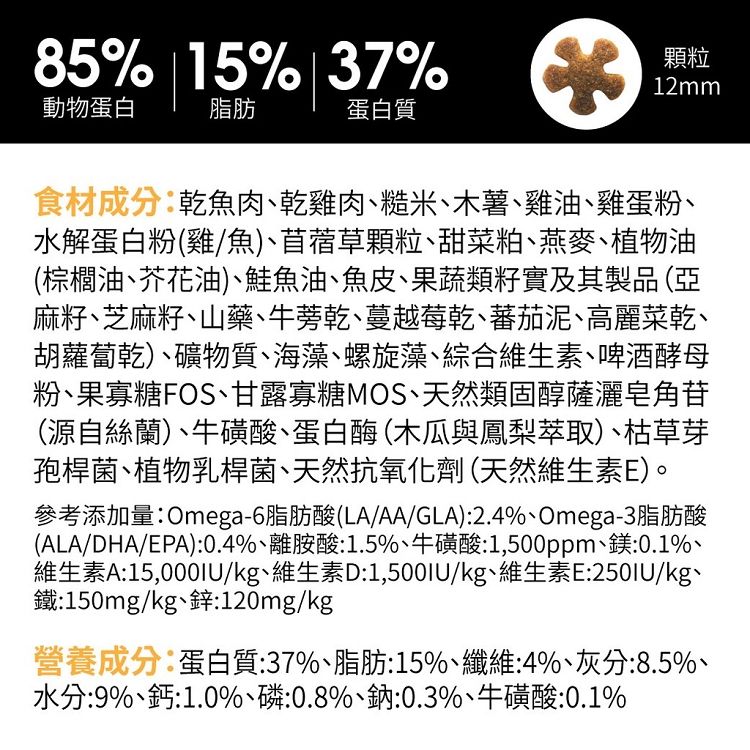 85% 15% 7%動物蛋白脂肪蛋白質3顆粒12mm食材成分乾魚肉乾雞肉糙米木薯雞油、雞蛋粉、水解蛋白粉(雞/魚)、苜蓿草顆粒、甜菜粕、燕麥、植物油(棕櫚油、芥花油)、魚油、魚皮、果蔬類籽實及其製品(亞麻籽、芝麻籽、山藥、牛蒡乾、蔓越莓乾、蕃茄泥、高麗菜乾、胡蘿蔔乾)、礦物質、海藻、螺旋藻、綜合維生素、啤酒酵母粉、果寡糖FOS、甘露寡糖MOS、天然類固醇薩灑皂角苷(源自絲蘭)、牛磺酸、蛋白酶(木瓜與鳳梨萃取)、枯草芽孢桿菌、植物乳桿菌、天然抗氧化劑(天然維生素E)。參考添加量Omega-6脂肪酸(LA/AA/GLA):2.4%、Omega-3脂肪酸(ALA/DHA/EPA):0.4%、離胺酸:1.5%、牛磺酸:1,500ppm、鎂:0.1%、維生素A:15,000IU/kg、維生素D:1,500IU/kg、維生素E:250IU/kg、鐵:150mg/kg、鋅:120mg/kg營養成分:蛋白質:37%、脂肪:15%、纖維:4%、灰分:8.5%、水分:9%、鈣:1.0%、磷:0.8%、鈉:0.3%、牛磺酸:0.1%