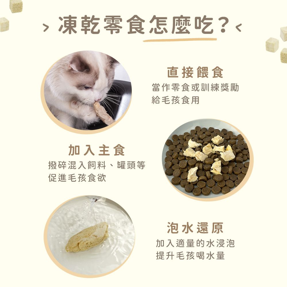 凍乾零食怎麼吃?加入主食撥碎混入飼料、罐頭等促進毛孩食欲直接餵食當作零食或訓練獎勵給毛孩食用泡水還原加入適量的水浸泡提升毛孩喝水量