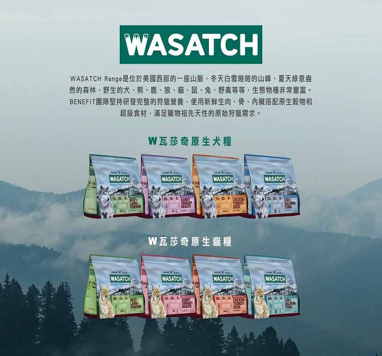 WASATCHWASATCH Range是位於美國西部的一座山脈,冬天白雪皚皚的山峰夏天綠意盎然的森林,野生的犬、熊、鹿、狼、貓、鼠、兔、野禽等等,生態物種非常豐富ENEFIT團隊堅持研發完整的狩獵營養,使用新鮮生肉、、搭配原生穀物和超級食材,滿足寵物祖先天性的原始狩獵需求。W瓦莎奇原生犬糧WASATCH WASATCHWASATCHWASATCHWASATCH BW瓦莎奇原生貓糧WASATCHWASATCH WASATCH