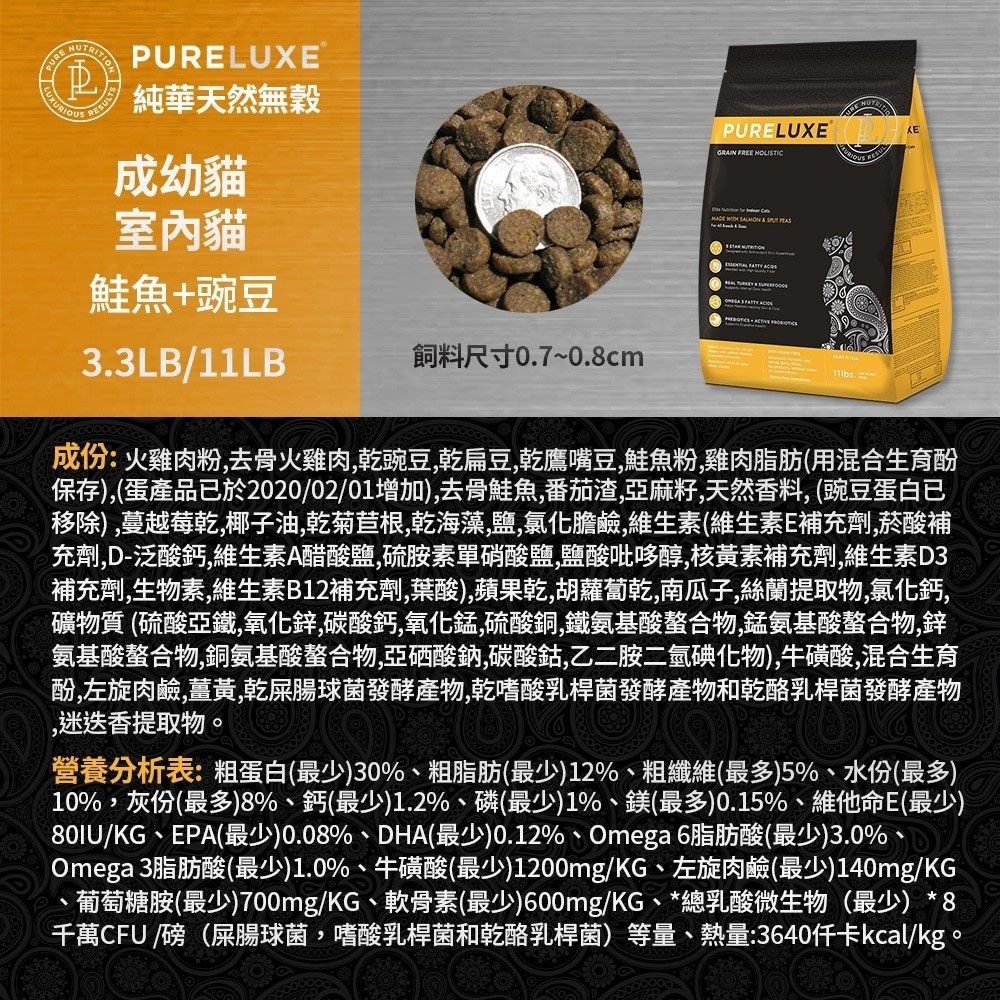 PULUXE 純華天然無穀成幼貓室內貓鮭魚+豌豆33LB/11LB飼料尺寸0.7~0.8cmRE PURELUXE GRAIN FREE HOLISTIC  SALMON     .成份:火雞肉粉去骨火雞肉豌豆扁豆乾鷹嘴豆鮭魚粉雞肉脂肪(用混合生育酚保存)(蛋產品已於2020/02/01增加),去骨鮭魚,番茄渣,亞麻籽,天然香料, (豌豆蛋白已移除),蔓越莓乾,椰子油,乾菊苣根,乾海藻,鹽,氯化膽鹼,維生素(維生素E補充劑,菸酸補充劑,D-泛酸鈣,維生素A醋酸鹽,硫胺素單硝酸鹽,鹽酸吡哆醇,核黃素補充劑,維生素D3補充劑,生物素,維生素B12補充劑,葉酸),蘋果乾,胡蘿蔔乾,南瓜子,絲蘭提取物,氯化鈣,礦物質 (硫酸亞鐵,氧化鋅,碳酸鈣,氧化錳,硫酸銅,鐵氨基酸螯合物,錳氨基酸螯合物,鋅氨基酸螯合物,銅氨基酸螯合物,亞硒酸鈉,碳酸鈷,乙二胺二氫碘化物),牛磺酸,混合生育酚,左旋肉鹼,薑黃,乾屎腸球菌發酵產物,乾嗜酸乳桿菌發酵產物和乾酪乳桿菌發酵產物,迷迭香提取物。營養分析表:粗蛋白(最少)30%、粗脂肪(最少)12%、粗纖維(最多)5%、水份(最多)10%,灰份(最多)8%、鈣(最少)1.2%、磷(最少)1%、鎂(最多)0.15%、維他命E(最少)80IU/KG、EPA(最少)0.08%、DHA(最少)0.12%、Omega 6脂肪酸(最少)3.0%、Omega 3脂肪酸(最少)1.0%、牛磺酸(最少)1200mg/KG、左旋肉鹼(最少)140mg/KG葡萄糖胺(最少)700mg/KG、軟骨素(最少)600mg/KG、*總乳酸微生物(最少)*8千萬CFU /磅(屎腸球菌,嗜酸乳桿菌和乾酪乳桿菌)等量、熱量:3640kcal/kg。