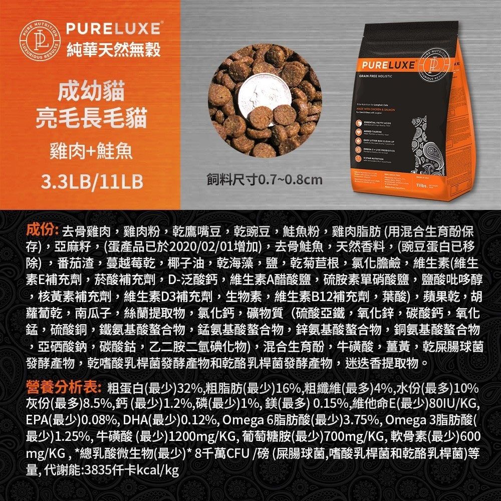 RSULTSPLUXE純華天然無穀成幼貓亮毛長毛貓雞肉+鮭魚33LB/11LB飼料尺寸0.7~0.8cmURE NUPURELUXEPGRAIN FREE HOLISTIC    .成份:去骨雞肉雞肉粉乾鷹嘴豆,乾豌豆,鮭魚粉,雞肉脂肪 (混合生育酚保存),亞麻籽,(蛋產品已於2020/02/01增加),去骨鮭魚,天然香料,(豌豆蛋白已移除),番茄渣,蔓越莓乾,椰子油,乾海藻,鹽,乾菊苣根,氯化膽鹼,維生素(維生素E補充劑,菸酸補充劑,D-泛酸鈣,維生素A醋酸鹽,硫胺素硝酸鹽,鹽酸吡哆醇,核黃素補充劑,維生素D3補充劑,生物素,維生素B12補充劑,葉酸),蘋果乾,胡蘿蔔乾,南瓜子,絲蘭提取物,氯化鈣,礦物質(硫酸亞鐵,氧化鋅,碳酸鈣,氧化錳,硫酸銅,鐵氨基酸螯合物,錳氨基酸螯合物,鋅氨基酸螯合物,銅氨基酸螯合物亞硒酸鈉,碳酸鈷,乙二胺二氫碘化物),混合生育酚,牛磺酸,薑黃,乾屎腸球菌發酵產物,乾嗜酸乳桿菌發酵產物和乾酪乳桿菌發酵產物,迷迭香提取物。營養分析表:粗蛋白(最少)32%,粗脂肪(最少)16%,粗纖維(最多)4%,水份(最多)10%灰份(最多)8.5%,鈣(最少)1.2%,磷(最少)1%,鎂(最多) 0.15%,維他命E(最少)80IU/KG,EPA(最少)0.08%, DHA(最少)0.12%, Omega 6脂肪酸(最少)3.75%, Omega 3脂肪酸(最少)1.25%,牛磺酸(最少)1200mg/KG,葡萄糖胺(最少)700mg/KG,軟骨素(最少)600mg/KG,*總乳酸微生物(最少)*8千萬CFU / (屎腸球菌,嗜酸乳桿菌和乾酪乳桿菌)等量,代謝能:3835kcal/kg