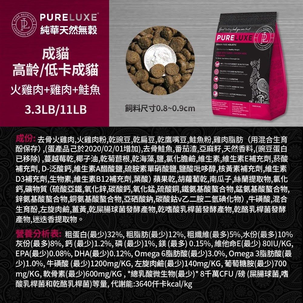 RESUTSPURELUXE純華天然無穀成貓高齡低卡成貓火雞肉+雞肉+鮭魚3.3LB/11LB飼料尺寸0.8~0.9cm    can PURELUXEGRA FREE HOLISTIC     ITH  CHICKEN    IN        L    W/   去骨火雞肉火雞肉粉豌豆乾扁豆乾鷹嘴豆鮭魚粉雞肉脂肪(用混合生育酚保存),(蛋產品2020/02/01增加),去骨鮭魚,番茄渣,亞麻籽,天然香料,(豌豆蛋白已移除),蔓越莓乾,椰子油,乾菊苣根,乾海藻,鹽,氯化膽鹼,維生素,維生素E補充劑,菸酸補充劑, D-泛酸鈣,維生素A醋酸鹽,硫胺素硝酸鹽,鹽酸吡哆醇,核黃素補充劑,維生素D3補充劑,生物素,維生素B12補充劑,葉酸)蘋果乾,胡蘿蔔乾,南瓜子,絲蘭提取物,氯化鈣,礦物質(硫酸亞鐵,氧化鋅,碳酸鈣,氧化錳,硫酸銅,鐵氨基酸螯合物,錳氨基酸螯合物,鋅氨基酸螯合物,銅氨基酸螯合物,亞硒酸鈉,碳酸鈷v乙二胺二氫碘化物),牛磺酸,混合生育酚,左旋肉鹼,薑黃,乾屎腸球菌發酵產物,乾嗜酸乳桿菌發酵產物,乾酪乳桿菌發酵產物,迷迭香提取物。營養分析表:粗蛋白(最少)32%, 粗脂肪(最少)12%,粗纖維(最多)5%,水份(最多)10%灰份(最多)8%,鈣(最少)1.2%,磷(最少)1%,鎂(最多) 0.15%,維他命E(最少) 80IU/KG,EPA(最少)0.08%,DHA(最少)0.12%, Omega 6脂肪酸(最少)3.0%,Omega 3脂肪酸(最少)1.0%,牛磺酸(最少)1200mg/KG,左旋肉鹼(最少)140mg/KG,葡萄糖胺(最少)700mg/KG,軟骨素(最少)600mg/KG,*總乳酸微生物(最少)*8千萬CFU/磅(屎腸球菌,嗜酸乳桿菌和乾酪乳桿菌)等量,代謝能:3640kcal/kg