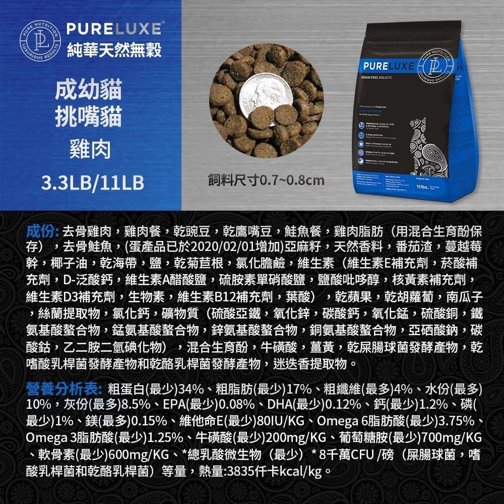 LUXE純華天然無穀成幼貓挑嘴貓PURELUXE  PURE RESULTS雞肉33LB/11LB飼料尺寸0.7~0.8cm.成份:去骨雞肉雞肉餐乾豌豆,乾鷹嘴豆,鮭魚餐,雞肉脂肪(用混合生育酚保存) 去骨鮭魚,(蛋產品已於2020/02/01增加)亞麻籽,天然香料,番茄渣,蔓越莓幹,椰子油,乾海帶,鹽,乾菊苣根,氯化膽鹼,維生素(維生素E補充劑,菸酸補充劑,D-泛酸鈣,維生素A醋酸鹽,硫胺素單硝酸鹽,鹽酸吡哆醇,核黃素補充劑,維生素D3補充劑,生物素,維生素B12補充劑,葉酸),乾蘋果,乾胡蘿蔔,南瓜子,絲蘭提取物,氯化鈣,礦物質(硫酸亞鐵,氧化鋅,碳酸鈣,氧化錳,硫酸銅,鐵氨基酸螯合物,錳氨基酸螯合物,鋅氨基酸螯合物,銅氨基酸螯合物,亞硒酸鈉,碳酸鈷,乙二胺二氫碘化物) , 混合生育酚,牛磺酸,薑黃,乾屎腸球菌發酵產物,乾嗜酸乳桿菌發酵產物和乾酪乳桿菌發酵產物,迷迭香提取物。營養分析表:粗蛋白(最少)34%、粗脂肪(最少)17%、粗纖維(最多)4%、水份(最多)10%,灰份(最多)8.5%、EPA(最少)0.08%、DHA(最少)0.12%、鈣(最少)1.2%、磷(最少)1%、鎂(最多)0.15%、維他命E(最少)80IU/KG、Omega 6脂肪酸(最少)3.75%Omega 3脂肪酸(最少)1.25%、牛磺酸(最少)200mg/KG、葡萄糖胺(最少)700mg/KG、軟骨素(最少)600mg/KG、*總乳酸微生物(最少)*8千萬CFU/磅(屎腸球菌,嗜酸乳桿菌和乾酪乳桿菌)等量,熱量:3835kcal/kg。