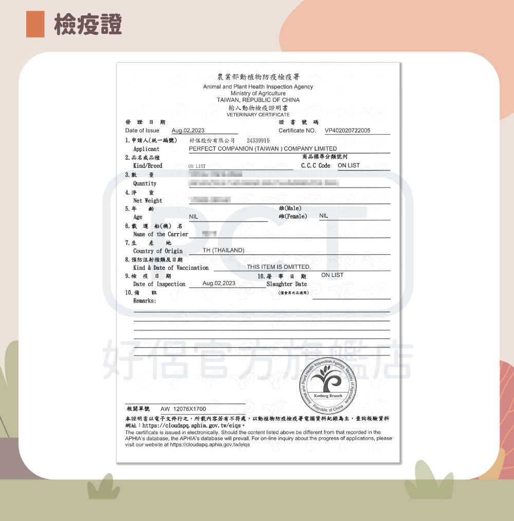 檢疫證農業部動植物防疫檢疫署nimal and Plant Health Inspection Ministry  AgricultureTAIWAN REPUBLIC OF CHINA輸入動物檢疫證明書VETERINARY CERTIFICATE證書號碼Certificate NOVP40202072200524339919日期Date of Issue Aug02,20231 申請人統一編號)好侶股份有限公司Applicant2 品品種Kind/Breed  量QuantityNet Weight5.年齡PERFECT COMPANION (TAIWAN) COMPANY LIMITEDON LIST商品標準分類號列C. C. C Code ON LISTAge載運船(機) 名Name of the Carrier7.生Country of Origin8. 預防注射種類及日期NILTH (THAILAND)Kind  Date of Vaccination.9.檢疫日期Date of Inspection10.備註Remarks:雄(Male)(Female)NILTHIS ITEM IS OMITTED.Aug.02,202310. 日期Slaughter Date(適用)ON LISTAgency, A報關單號AW12076X1700  of 本證明書以電子文件行之,所載內容若有不符處,以動植物防疫檢疫署電腦資料紀錄為主,查詢報驗資料網址:https://cloudapq.aphia.gov.tw/eiqsThe certificate is issued in electronically. Should the content listed above be different from that recorded in theAPHIAs database, the APHIAs database will prevail. For on-line inquiry about the progress of applications, pleasevisit our website at https://cloudapq.aphia.gov.tw/eiqs