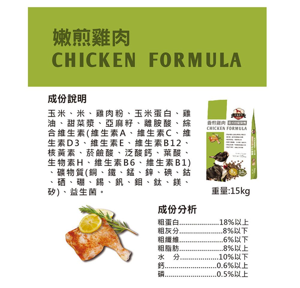 嫩煎雞肉CHICKEN FORMUL成份說明玉米、米、雞肉粉、玉米蛋白、雞油、甜菜漿、亞麻籽、離胺酸、綜合維生素(維生素A、維生素C、維生素D3、維生素E、維生素B12、核黃素、菸鹼酸、泛酸鈣、葉酸生物素H、維生素B6、維生素B1)礦物質(銅、鐵、錳、鋅、碘、鈷香煎雞肉CHICKEN FORMULA A  15硒、硼、錫、釩、鉬、鈦、鎂、矽)、益生菌。成份分析粗蛋白粗灰分.粗纖維.粗脂肪.水分.重量:15kg.18%以上.8%以下.6%以下.8%以上.10%以下..0.6%以上..0.5%以上