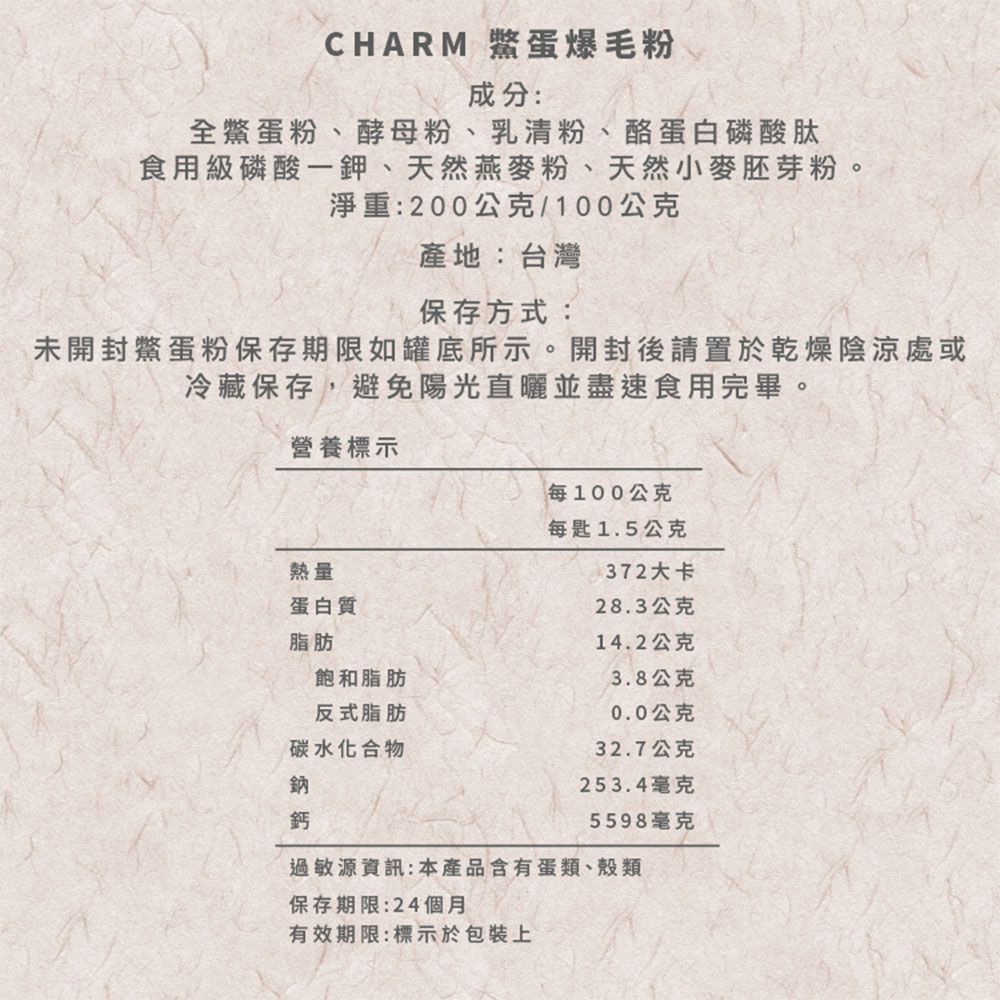 CHARM 蛋爆毛粉成分全鱉蛋粉、酵母粉、乳清粉、酪蛋白磷酸肽食用級磷酸一鉀、天然燕麥粉、天然小麥胚芽粉。淨重:200公克/100公克產地:台灣保存方式:未開封鱉蛋粉保存期限如罐底所示。開封後請置於乾燥陰涼處或冷藏保存,避免陽光直曬並盡速食用完畢。營養標示熱量蛋白質每100公克每匙1.5公克372大卡28.3公克脂肪飽和脂肪14.2公克3.8公克反式脂肪0.0公克碳水化合物32.7公克鈉253.4毫克鈣5598毫克過敏源資訊:本產品含有蛋類、殼類保存期限:24個月有效期限:標示於包裝上