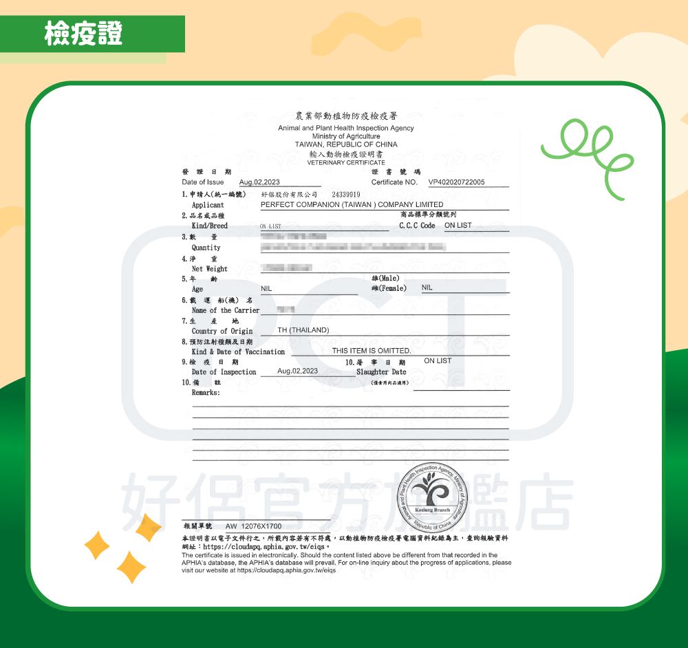 檢疫證農業部動植物防疫檢疫署nimal and Plant  Inspection Ministry  AgricultureTAIWAN REPUBLIC OF CHINA輸入動物檢疫證明書VETERINARY CERTIFICATE發證證書號碼Date of Issue Aug02,20231 申請人(統一編號)Applicant好股份有限公司 243399192 品品種Kind/Breed Certificate NOPERFECT COMPANI (TAIWAN) COMPANY LIMITEDON LIST商品標準分類號列C. C. C Code ON LISTVP40202022005Quantity4.5.Net Weight(Male)(Female)NILAge 載運船(機) 名7.Name of the Carrier Country of OriginNILTH (THAILAND)Kind & Date of Vaccination8. 預防注射種類及9.檢疫日期Date of Inspection10.備Remarks:THIS ITEM IS OMITTED.Aug.02,202310. 日期Slaughter Date(僅肉品適用)ON LIST Health Agency A 好店AW 12076X1700 of 本證明書以電子文件行之,所載內容若有不符處,以動植物防疫檢疫署電腦資料紀錄為主,查詢驗資料網址:https://cloudapq.aphia.gov.tw/eiqs。The certificate is issued in electronically. Should the content listed above be different from that recorded in theAPHIAs database, the APHIAs database will prevail. For on-line inquiry about the progress of applications, pleasevisit our website at https://cloudapq.aphia.gov.tw/eiqs