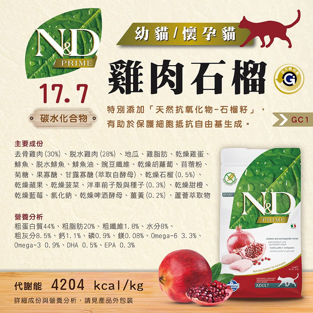 NDPRIME177幼貓/懷孕貓雞肉石榴G碳水化合物 特別添加「天然抗氧化物-石榴籽」,有助於保護細胞抵抗自由基生成。GC1主要成份去骨雞肉(0%)脫水雞肉(28%)、地瓜、雞脂肪、乾燥雞蛋、鯡魚、脫水鯡魚、鯡魚油、豌豆纖維、乾燥胡蘿蔔、苜蓿粉菊糖、果寡醣、甘露寡醣(萃取自酵母)、乾燥石榴(0.5%)、乾燥蘋果、乾燥菠菜、洋車前子殼與種子(0.3%)、乾燥甜橙、乾燥藍莓、氯化鈉、乾燥啤酒酵母、薑黃(0.2%)、蘆薈萃取物營養分析ADULTNDPRIME粗蛋白質44%、粗脂肪20%、粗纖維1.8%、水分8%、粗灰分8.5%、鈣1.1%、磷0.9%、0.08%、Omga-6 3.3%、Omega-30.9%、DHA 0.5%、EPA、0.3%代謝能 4204 kcal/kgmina詳細成份與營養分析,請見產品外包裝chicken and   und   e   et grenade  for ADULT  3.