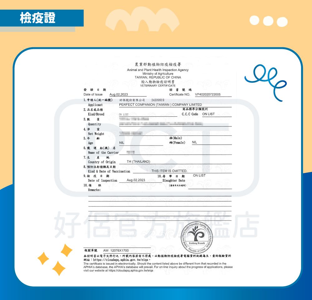 檢疫證發證日期Date  Issue Aug022023農業部動植物防疫檢疫Animal and Plant Heal on AgencyMinistry of AgricultureTAIWAN, REPUBLIC OF CHINA輸入動物檢疫證明書VETERINARY CERTIFICATE證書Certificate NOVP402020722005243399191 申請人統一編號)好股份有限公司Applicant2 品品種Kind/Breed LISTPERFECT COMPANION (TAIWAN) COMPANY LIMITED商品標準分類號列 C C Code ON LIST3.Quantity4. Net WeightAgeNIL(Male)(Female)NIL7.生8. 預防注射種類及日期9.檢疫日期Date of Inspection10.備Remarks:船(機) 名Name of the Carrier Country of Origin-TH (THAILAND)Kind & Date of Vaccination.THIS ITEM IS OMITTED.10. 日期ON LISTAug.02,2023Slaughter Date(適用)th Inspecti好侶 Aof 報關單號AW 12076X1700 本證明書以電子文件行之,所載內容若有不符處,以動植物防疫檢疫署電腦資料紀錄為主,查詢報驗資料網址:https://cloudapq.aphia.gov.tw/eiqs*The certificate is issued in electronically. Should the content listed above be different from that recorded in theAPHIAs database, the APHIAs database will prevail. For on-line inquiry about the progress of applications, pleasevisit our website at https://cloudapq.aphia.gov.tw/eiqs