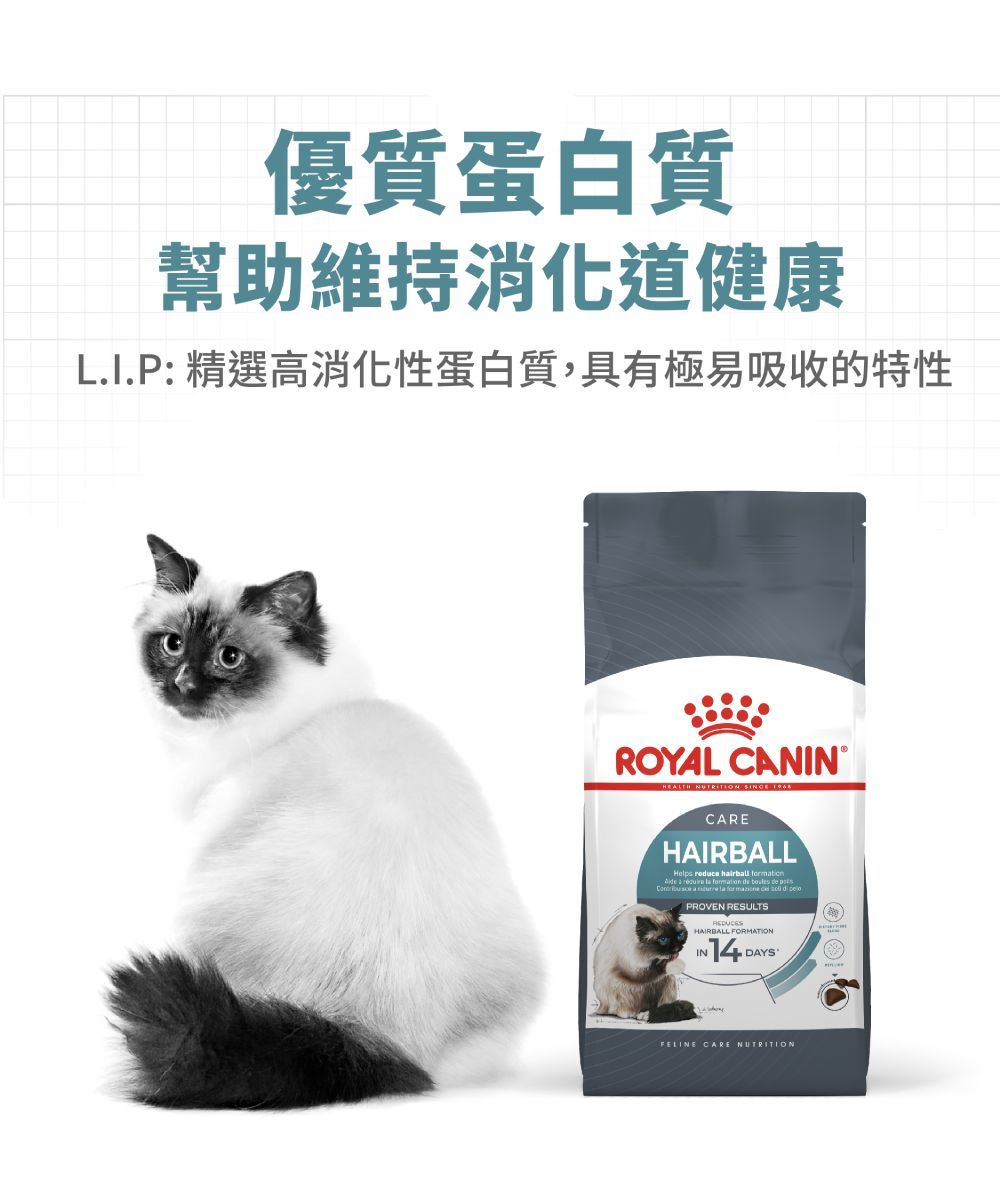 優質蛋白質幫助維持消化道健康L.I.P: 精選高消化性蛋白質,具有極易吸收的特性ROYAL CANINHEALTH NUTRITION  CAREHAIRBALLHelps reduce hirball         a       PROVEN RESULTSHAIRBALL FORMATIONIN 14 DAYFELINE CARE NUTRITION