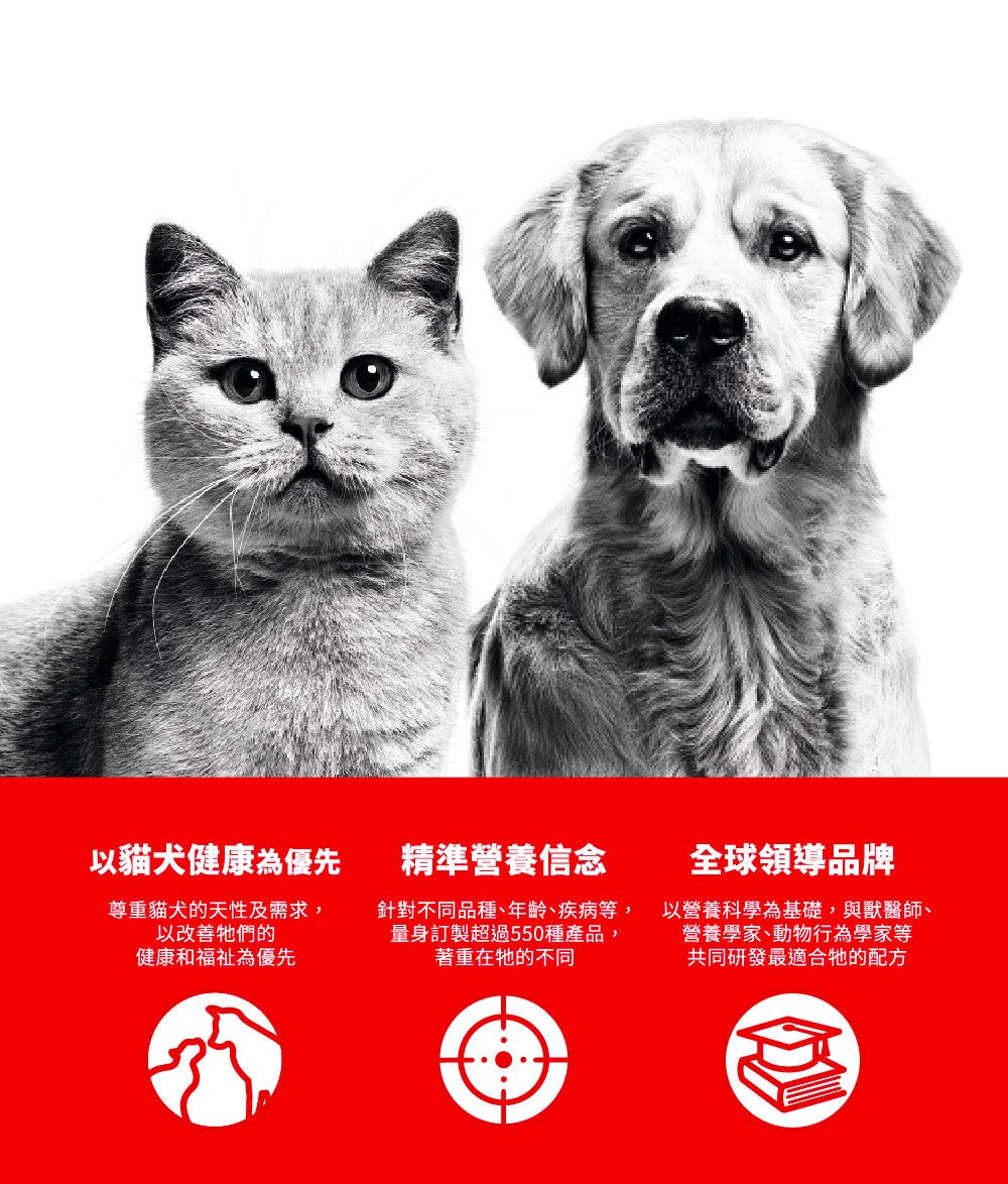 以貓犬健康為優先尊重貓犬的天性及需求,以改善的健康和福祉為優先精準營養信念針對不同品種、年齡、疾病等,量身訂製超過550種產品,著重在牠的不同全球領導品牌以營養科學為基礎,與獸醫師、營養學家、動物行為學家等共同研發最適合牠的配方
