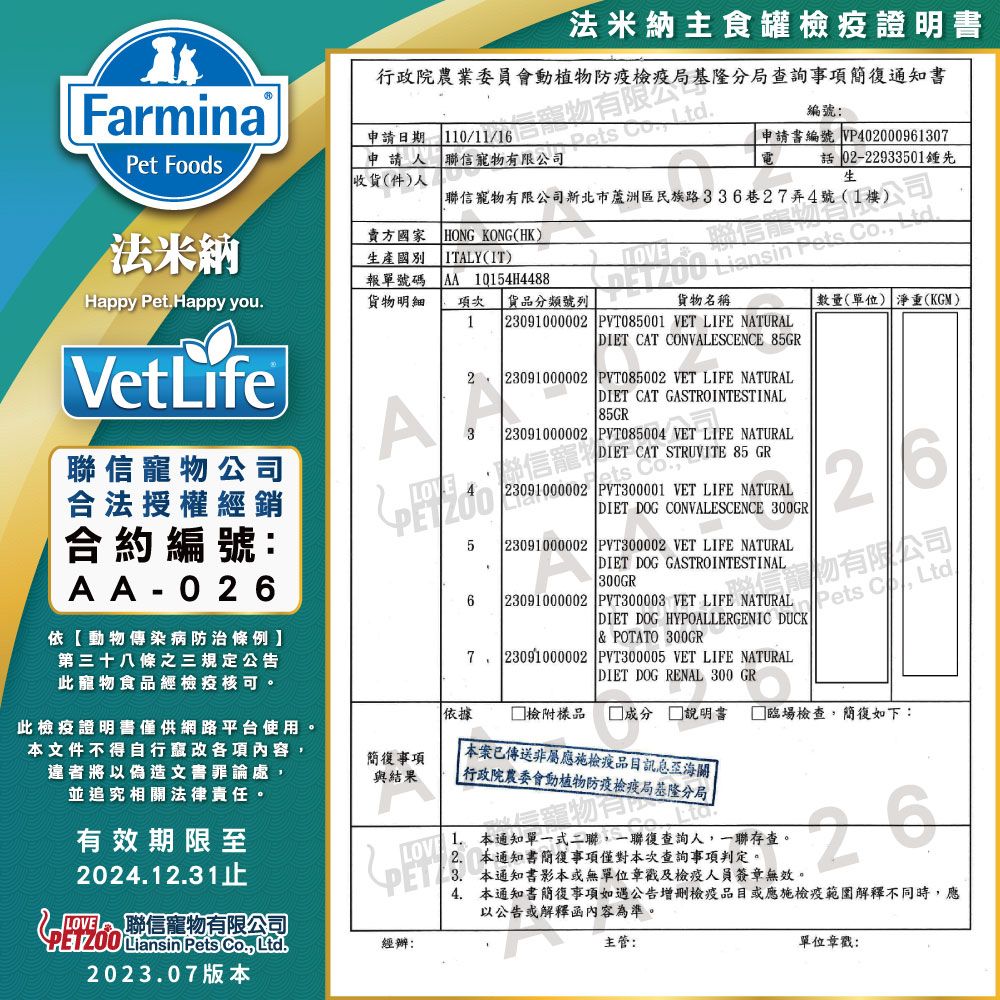 法米納主食罐證明書Farmina申請期Pet Foods申請人收貨件)人1011/聯信寵有限司1/16日物有限公  行政院農業委員會動植物局基隆分局查詢事項簡通知書編號申請書編號 VP40000961307法米納賣方國家HONG KONG(HK)生產國別ITLY(IT)報單號碼Happy Pet.Happy you. 10154H4488貨物明細項次 貨品分類號列貨物名稱1  23091000002 PVT085001 VET LIFE NATURALDIET CAT CONVALESCENCE 85GR聯信寵物有限新北市蘆洲區民族路336巷27弄4號(1Llansin   數量(單位) 淨重(KGM)公司 02-22933501先VetLife聯信寵物公司合法授權經銷合約編號:AA-0依動物傳染病防治條例第三十八條之三規定公告此寵物食品經檢疫核可。A562: 23091000002 PVT085002 VET LIFE NATURALDIET CAT GASTROINTESTINAL 85GR 23091000002 PVT085004 VET LIFE NATURALDIET CAT STRUVITE 85 GRets Co.23091000002  PYT300001 VET LIFE NATURAL DIET DOG CONVALESCENCE 300GR 23091000002 PVT300002 VET LIFE NATURALDIET DOG GASTROINTESTINAL 300GR26 有限公司 23091000002 PVT300003 VET LIFE NATURAL Pets C Ltd/DIET DOG HYPOALLERGENIC DUCK& POTATO 300GR7, 23091000002 PVT300005 VET LIFE NATURAL DIET DOG RENAL 300 GR依據 檢附樣品   □ 臨場檢查,簡如下:此檢疫證明書僅供網路平台使用。本文件不得自行各項內容,違者將以偽造文書罪論處,並追究相關法律責任。簡復事項與結果有效期限24.12.31LOV聯信寵物有限公司經辦:2023.07版本本案已傳送非屬應檢疫品目至海關| 行政院農委會動植物防疫檢疫局基隆分局1. 本通知單一式二聯,一聯復查詢人,一聯存查。2. 本通知書簡復事項僅對本次查詢事項判定。. 本通知書影本或無單位章戳及檢疫人員簽章無效。204. 本通知書簡復事項如遇公告檢疫品目或應施檢疫範圍解釋不同時,應以公告或解釋函內容為準。主管:單位章戳: