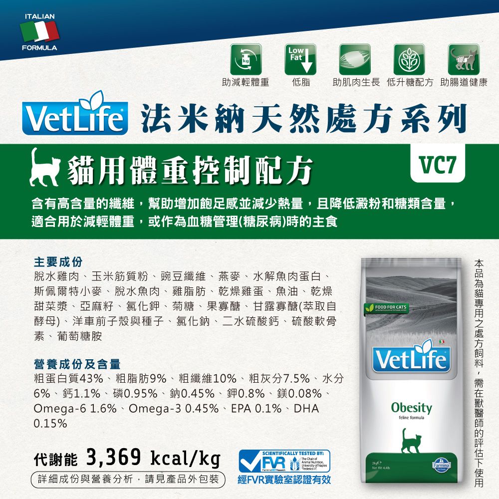 ITALIANFORMULALowFat助減輕體重低脂 助肌肉生長 低升糖配方 助腸道健康VetLife 法米納天然系列用體重控制配方VC7含有高含量纖維幫助增加飽足感並減少熱量,且降低澱粉和糖類含量,適合用於減輕體重,或作為血糖管理(糖尿病)時的主食主要成份脫水雞肉玉米筋質粉豌豆纖維、燕麥、水解魚肉蛋白、斯佩爾特小麥、脫水魚肉、雞脂肪、乾燥雞蛋、魚油、乾燥甜菜漿、亞麻籽、氯化鉀、菊糖、果寡醣、甘露寡醣(萃取自酵母)、車前子殼與種子、氯化鈉、二水硫酸鈣、硫酸軟骨素、葡萄糖胺營養成份及含量粗蛋白質43%、粗脂肪9%、粗纖維10%、粗灰分7.5%、水分6%、鈣1.1%、磷0.95%、鈉0.45%、鉀0.8%、鎂0.08%、0.1%、DHAOmega-61.6%、Omega-30.45%、EPA0.15%FOOD FOR CATSVetLifeObefeline formula代謝能 3,369 kcal/kg SCIENTIFICALLY TESTED BY:The Chair   ofsity of Farmina  詳細成份與營養分析,請見產品外包裝經FVR實驗室認證有效貓處方,的