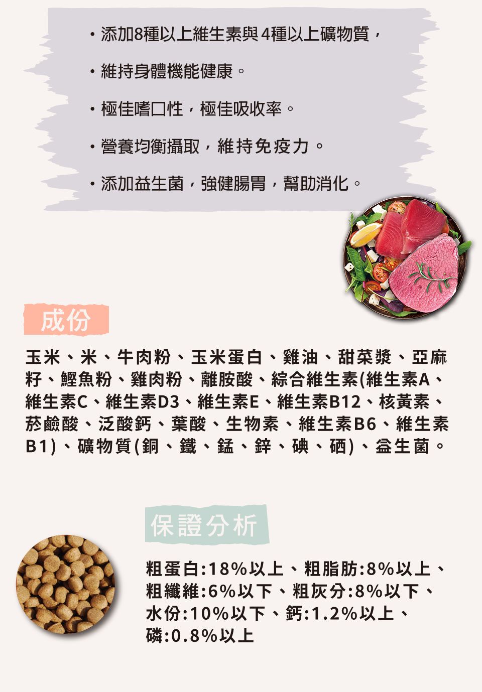 添加8種以上維生素與4種以上礦物質維持身體機能健康。極佳嗜口性極佳吸收率。營養均衡攝取,維持免疫力。添加,強健腸胃,幫助消化。成份玉米、米、牛肉粉、玉米蛋白、雞油、甜菜漿、亞麻籽、鰹魚粉、雞肉粉、離胺酸、綜合維生素(維生素A、維生素C、維生素D3、維生素E、維生素B12、核黃素、菸鹼酸、泛酸鈣、葉酸、生物素、維生素B6、維生素B1、礦物質(銅、鐵、錳、鋅、碘、硒)、益生菌。保證分析粗蛋白:18%以上、粗脂肪:8%以上、粗纖維:6%以下、粗灰分:8%以下、水份:10%以下、鈣:1.2%以上、磷:0.8%以上