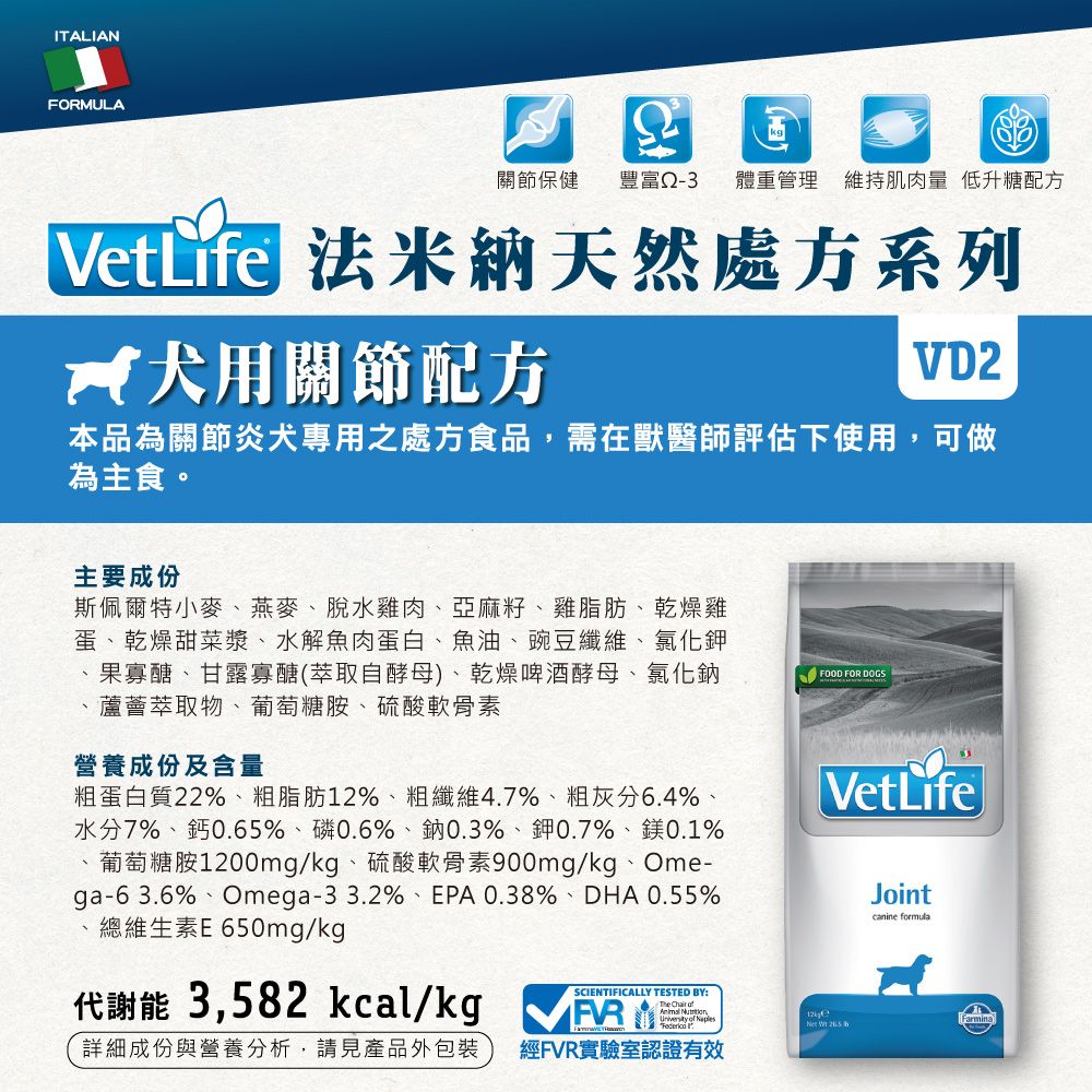 ITALIANFORMULA關節保健豐富體重管理 維持肌肉量低升糖配方VetLife 法米納天然處方系列 用關節配方VD2本品為關節炎犬專用之處方食品,需在獸醫師評估下使用,可做為主食。主要成份斯佩爾特小麥燕麥、脫水雞肉、亞麻籽、雞脂肪、乾燥雞蛋、乾燥甜菜漿、水解魚肉蛋白、魚油、豌豆纖維、氯化鉀果寡醣、甘露寡醣(萃取自酵母)、乾燥啤酒酵母、氯化鈉蘆薈萃取物、葡萄糖胺、硫酸軟骨素、營養成份及含量粗蛋白質22%、粗脂肪12%、粗纖維4.7%、粗灰分6.4%、水分7%、鈣0.65%、磷0.6%、鈉0.3%、0.7%、鎂0.1%葡萄糖胺1200mg/kg、硫酸軟骨素900mg/kg、Ome-ga-63.6%、Omega-33.2%、EPA 0.38%、DHA 0.55%總維生素E 650mg/kgFOOD FOR DOGSVetLifeJointcanine formula代謝能 3,582 kcal/kg SCIENTIFICALLY TESTED BY:   University of Farmina  詳細成份與營養分析,請見產品外包裝經FVR實驗室認證有效