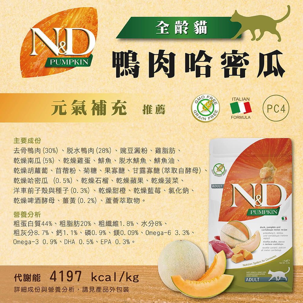 NDPUMPKIN全齡貓鴨肉哈密瓜元氣補充 推薦GMOGRAINFREEITALIANFORMULAPC4主要成份去骨鴨肉(30%)脫水鴨肉(28%)豌豆澱粉、雞脂肪、乾燥南瓜(5%)、乾燥雞蛋、鯡魚、脫水鯡魚、鯡魚油、乾燥胡蘿蔔、苜蓿粉、菊糖、果寡醣、甘露寡醣 (萃取自酵母)乾燥哈密瓜(0.5%)、乾燥石榴、乾燥蘋果、乾燥菠菜、洋車前子殼與種子(0.3%)、乾燥甜橙、乾燥藍莓、氯化鈉、乾燥啤酒酵母、薑黃(0.2%)、蘆薈萃取物。ADULT營養分析PUMPKIN粗蛋白質44%、粗脂肪20%、粗纖維1.8%、水分8%、粗灰分8.7%、鈣1.1%、0.9%、0.09%、Omega6 3.3%、Omega-3 0.9%、DHA 0.5%、EPA、0.3%。duck pumpkin ande melon recipe und cantaloupe-melonericta anatra, zuccae melone cantaluporecette canard, et melon cantaloupNutrition System for 代謝能 4197 kcal/kg詳細成份與營養分析,請見產品外包裝 ADULT