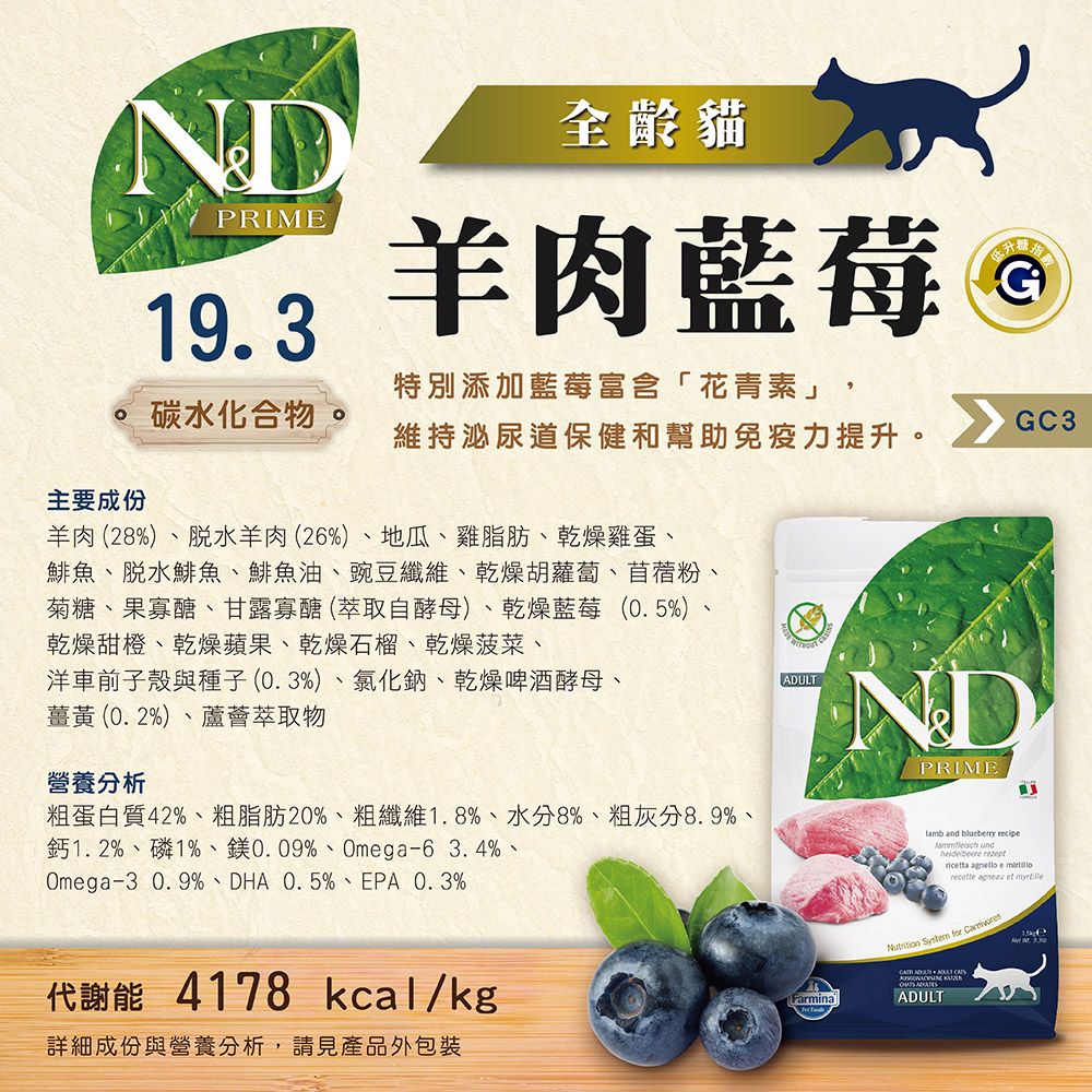 NDPRIME19.3全貓羊肉藍莓 Ⓡ碳水化合物特別添加藍莓富含「花青素」,維持泌尿道保健和幫助免疫力提升。GC3主要成份羊肉(28)、脫水羊肉(26%)、地瓜、雞脂肪、乾燥雞蛋、鯡魚、脫水鯡魚、鯡魚油、豌豆纖維、乾燥胡蘿蔔、苜蓿粉菊糖、果寡醣、甘露寡醣(萃取自酵母)、乾燥藍莓(0.5%)、乾燥甜橙、乾燥蘋果、乾燥石榴、乾燥菠菜、洋車前子殼與種子(0.3%)、氯化鈉、乾燥啤酒酵母、薑黃(0.2%)、蘆薈萃取物營養分析粗蛋白質42%、粗脂肪20%、粗纖維1.8%、水分8%、粗灰分8.9%、% 1% 0.09% Omga-6 3.4%Omega-3 0.9%、DHA 0.5%、EPA 0.3%ADULTNDPRIME and  recipe und rezeptricetta agnello e recette agneau et 代謝能 4178 kcal/kgNutrition System for 詳細成份與營養分析,請見產品外包裝FarminaADULT